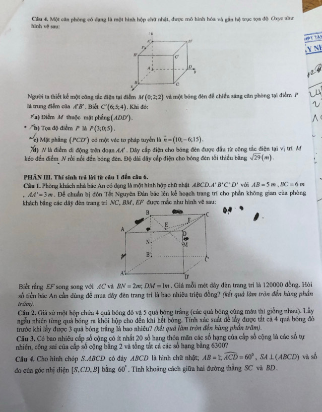 Một căn phòng có dạng là một hình hộp chữ nhật, được mô hình hóa và gần hệ trục tọa độ Oxyz như
hình vẽ sau:
HPT TA
Ủy nh
Người ta thiết kế một công tắc điện tại điểm M(0;2;2) và một bóng đèn để chiếu sáng căn phòng tại điểm P
là trung điểm của A'B'. Biết C'(6;5;4). Khi đó:
* a) Điểm M thuộc mặt phầng (ADD').
b) Tọa độ điểm P là P(3;0;5).
(c) Mặt phẳng (PCD') có một véc tơ pháp tuyển là overline n=(10;-6;15).
70) N là điểm di động trên đoạn A' . Dây cấp điện cho bóng đèn được đầu từ công tắc điện tại vị trí M
kéo đến điểm N rồi nối đến bóng đèn. Độ dài dây cấp điện cho bóng đèn tối thiểu bằng sqrt(29)(m).
PHẢN III. Thí sinh trả lời từ câu 1 đến câu 6.
Câu 1. Phòng khách nhà bác An có dạng là một hình hộp chữ nhật ABCD.A'B'C'D' với AB=5m,BC=6m
AA'=3m. Để chuẩn bị đón Tết Nguyên Đán bác lên kế hoạch trang trí cho phần không gian của phòng
khách bằng các dây đèn trang trí NC, BM, EF được mắc như hình vẽ sau:
B
1C
F
E
A
D
N M
B';
C
A
D'
Biết rằng EF song song với AC và BN=2m;DM=1m. Giá mỗi mét dây đèn trang trí là 120000 đồng. Hòi
số tiền bác An cần dùng để mua dây đèn trang trí là bao nhiêu triệu đồng? (kết quả làm tròn đến hàng phần
trăm).
Câu 2. Giả sử một hộp chứa 4 quả bóng đỏ và 5 quả bóng trắng (các quả bóng cùng màu thì giống nhau). Lấy
ngẫu nhiên từng quả bóng ra khỏi hộp cho đến khi hết bóng. Tính xác suất để lấy được tất cả 4 quả bóng đỏ
trước khi lấy được 3 quả bóng trắng là bao nhiêu? (kết quả làm tròn đến hàng phần trăm).
Câu 3. Có bao nhiêu cấp số cộng có ít nhất 20 số hạng thỏa mãn các số hạng của cấp số cộng là các số tự
nhiên, công sai của cấp số cộng bằng 2 và tổng tất cả các số hạng bằng 6300?
Câu 4. Cho hình chóp S.ABCD có đáy ABCD là hình chữ nhật; AB=1;widehat ACD=60°,SA⊥ (ABCD) và số
đo của góc nhị diện [S,CD,B] bằng 60°. Tính khoảng cách giữa hai đường thẳng SC và BD.