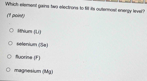 Which element gains two electrons to fill its outermost energy level?
(1 point)
lithium (Li)
selenium (Se)
fluorine (F)
magnesium (Mg)