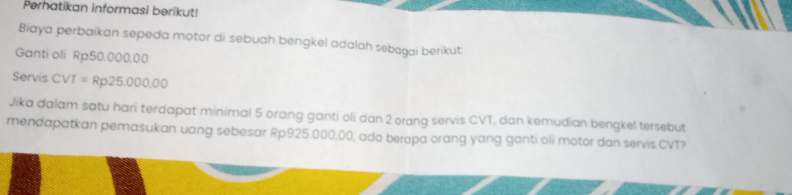 Perhatikan informasi berikut! 
Biaya perbaikan sepeda motor di sebuah bengkel adalah sebagai berikut: 
Ganti oli Rp50.000,00
Servis CVT = Rp25.000,00
Jika dalam satu hari terdapat minimal 5 orang ganti oli dan 2 orang servis CVT, dan kemudian bengkel tersebut 
mendapatkan pemasukan uang sebesar Rp925.000,00; ada berapa orang yang ganti oli motor dan servis CVT?