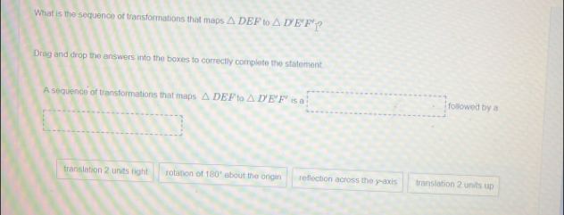 What is the sequence of transformations that maps △ DEF ' to △ D'E'F' 1?
Drag and drop the answers into the boxes to correctly complete the statement
A sequence of transformations that maps △ DEF to△ D'E'F' is a □ followed by a
□
translation 2 units right rotation of 180° about the ongin reflection across the y-axis transiation 2 units up