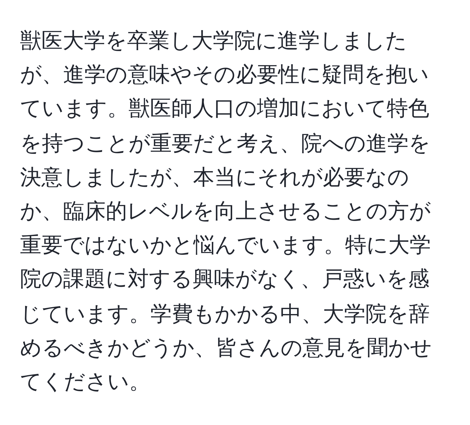 獣医大学を卒業し大学院に進学しましたが、進学の意味やその必要性に疑問を抱いています。獣医師人口の増加において特色を持つことが重要だと考え、院への進学を決意しましたが、本当にそれが必要なのか、臨床的レベルを向上させることの方が重要ではないかと悩んでいます。特に大学院の課題に対する興味がなく、戸惑いを感じています。学費もかかる中、大学院を辞めるべきかどうか、皆さんの意見を聞かせてください。