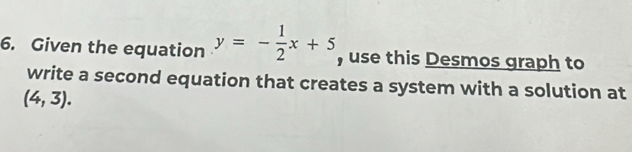 Given the equation y=- 1/2 x+5 , use this Desmos graph to 
write a second equation that creates a system with a solution at
(4,3).