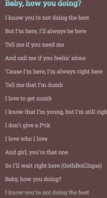 Baby, how you doing? 
I know you're not doing the best 
But I'm here, I'll always be here 
Tell me if you need me 
And call me if you feelin' alone 
'Cause I'm here, I'm always right here 
Tell me that I'm dumb 
I love to get numb 
I know that I'm young, but I'm still righ 
I don't give a f^* ck 
I love who I love 
And girl, you're that one 
So I'll wait right here (GothBoiClique) 
Baby, how you doing? 
I know you're not doing the best