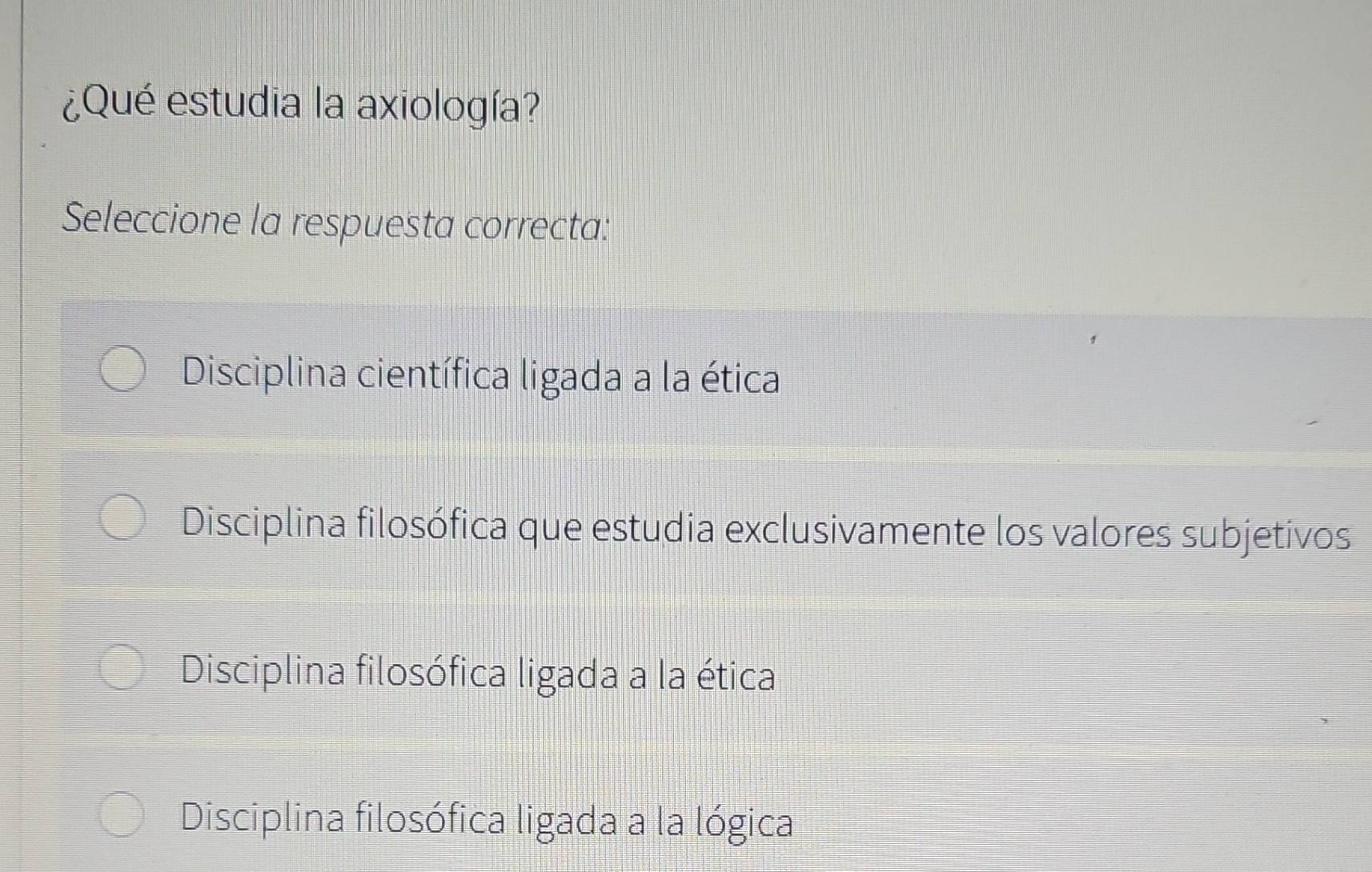 ¿Qué estudia la axiología?
Seleccione la respuesta correcta:
Disciplina científica ligada a la ética
Disciplina filosófica que estudia exclusivamente los valores subjetivos
Disciplina filosófica ligada a la ética
Disciplina filosófica ligada a la lógica