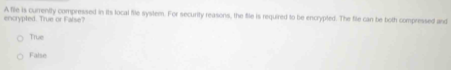 A file is currently compressed in its local file system. For security reasons, the file is required to be encrypted. The file can be both compressed and
encrypted. True or False?
True
False