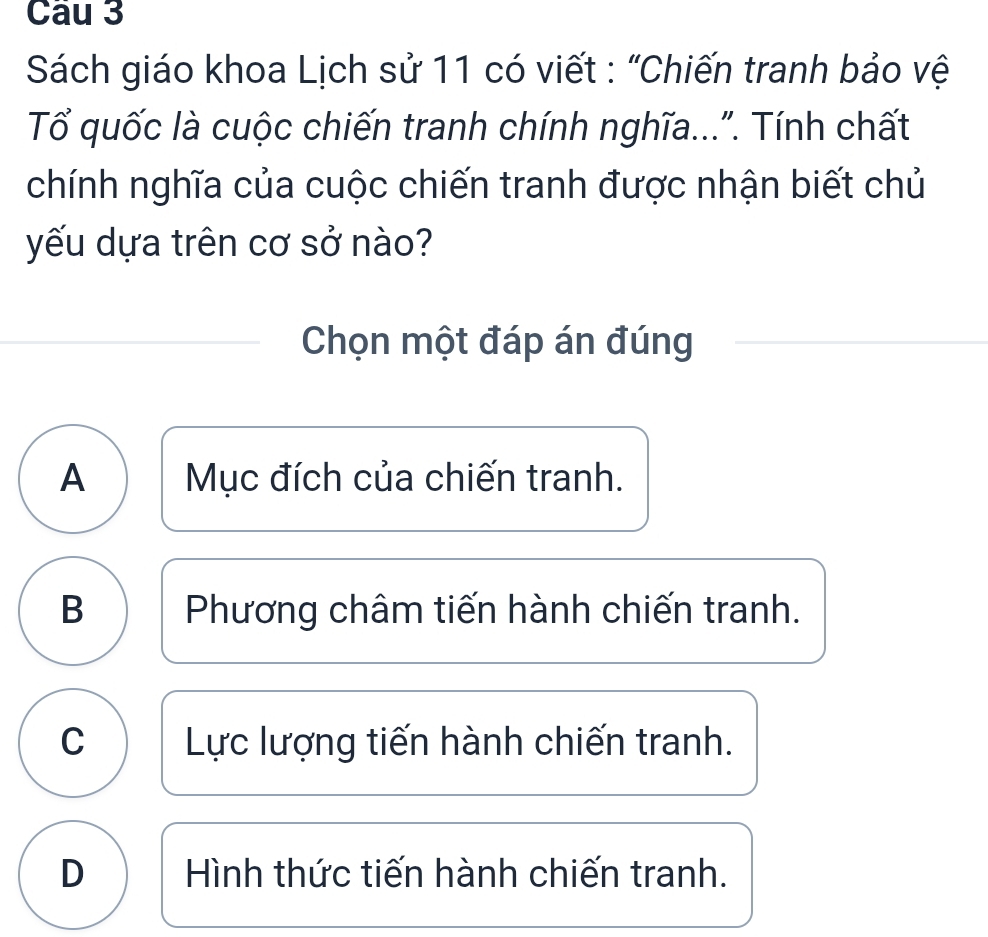 Sách giáo khoa Lịch sử 11 có viết : "Chiến tranh bảo vệ
Tổ quốc là cuộc chiến tranh chính nghĩa...". Tính chất
chính nghĩa của cuộc chiến tranh được nhận biết chủ
yếu dựa trên cơ sở nào?
Chọn một đáp án đúng
A Mục đích của chiến tranh.
B Phương châm tiến hành chiến tranh.
C Lực lượng tiến hành chiến tranh.
D Hình thức tiến hành chiến tranh.