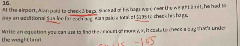 At the airport, Alan paid to check 3 bags. Since all of his bags were over the weight limit, he had to 
pay an additional $15 fee for each bag. Alan paid a total of $195 to check his bags. 
Write an equation you can use to find the amount of money, x, it costs to check a bag that’s under 
the weight limit.