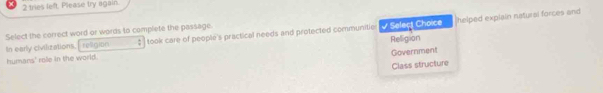 tries left. Please try again.
In early civilizations, religitn : √ Seleçt Choice Relligion helped explain natural forces and
Select the correct word or words to complete the passage. took care of people's practical needs and protected communitie
Government
humans' role in the world.
Class structure
