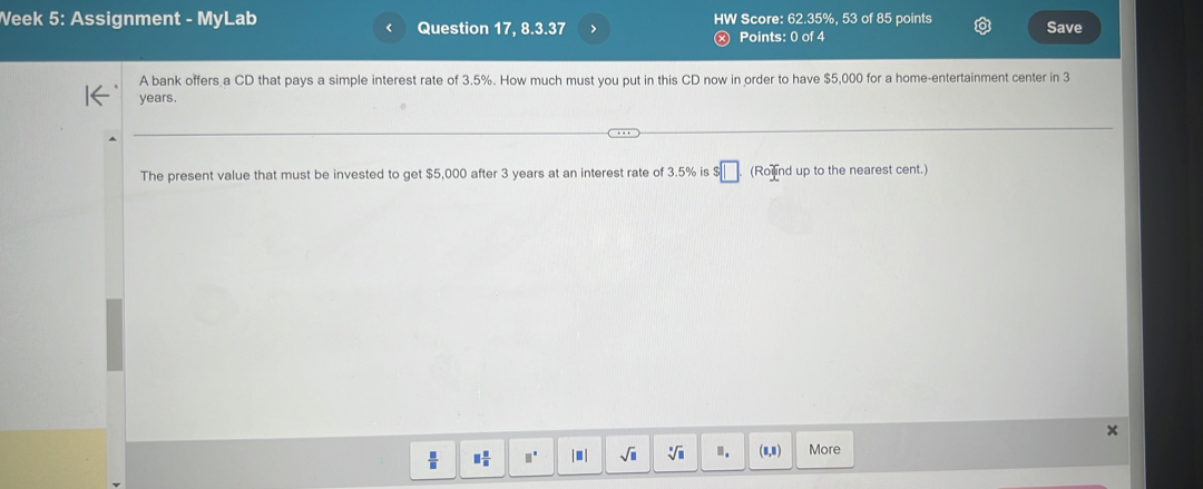 Veek 5: Assignment - MyLab Question 17, 8.3.37 > HW Score: 62.35%, 53 of 85 points Save 
< 
Points: 0 of 4 
A bank offers a CD that pays a simple interest rate of  3.5%. How much must you put in this CD now in order to have $5,000 for a home-entertainment center in 3
years. 
The present value that must be invested to get $5,000 after 3 years at an interest rate of 3.5% is $ :□ (Ro nd up to the nearest cent.)
 □ /□   □  □ /□   □^(□) sqrt(□ ) sqrt[3](□ ) ". (8,8) More