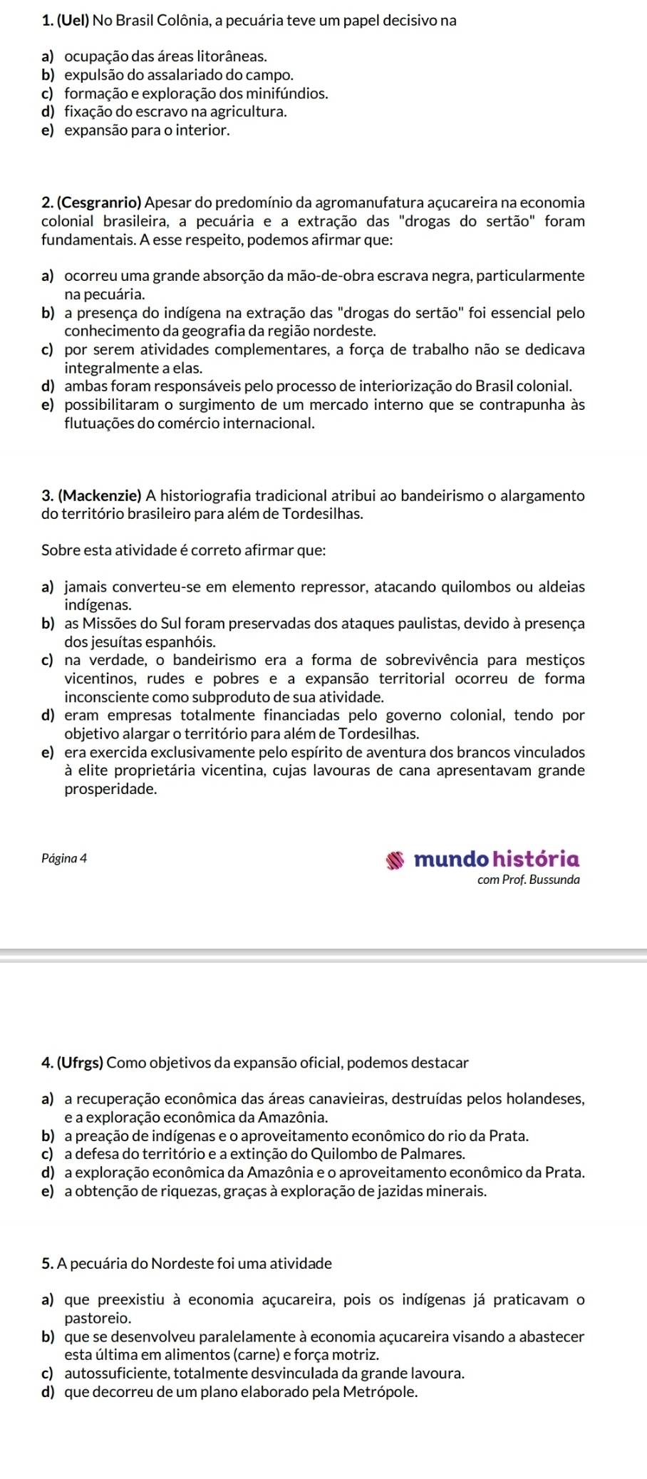 (Uel) No Brasil Colônia, a pecuária teve um papel decisivo na
a) ocupação das áreas litorâneas.
b) expulsão do assalariado do campo.
c) formação e exploração dos minifúndios.
d) fixação do escravo na agricultura.
e) expansão para o interior.
2. (Cesgranrio) Apesar do predomínio da agromanufatura açucareira na economia
colonial brasileira, a pecuária e a extração das "drogas do sertão" foram
fundamentais. A esse respeito, podemos afirmar que:
a) ocorreu uma grande absorção da mão-de-obra escrava negra, particularmente
na pecuária.
b) a presença do indígena na extração das "drogas do sertão" foi essencial pelo
conhecimento da geografia da região nordeste.
c) por serem atividades complementares, a força de trabalho não se dedicava
integralmente a elas.
d) ambas foram responsáveis pelo processo de interiorização do Brasil colonial.
e) possibilitaram o surgimento de um mercado interno que se contrapunha às
flutuações do comércio internacional.
3. (Mackenzie) A historiografia tradicional atribui ao bandeirismo o alargamento
do território brasileiro para além de Tordesilhas.
Sobre esta atividade é correto afirmar que:
a) jamais converteu-se em elemento repressor, atacando quilombos ou aldeias
indígenas.
b) as Missões do Sul foram preservadas dos ataques paulistas, devido à presença
dos jesuítas espanhóis.
c) na verdade, o bandeirismo era a forma de sobrevivência para mestiços
vicentinos, rudes e pobres e a expansão territorial ocorreu de forma
inconsciente como subproduto de sua atividade.
d) eram empresas totalmente financiadas pelo governo colonial, tendo por
objetivo alargar o território para além de Tordesilhas.
e) era exercida exclusivamente pelo espírito de aventura dos brancos vinculados
à elite proprietária vicentina, cujas lavouras de cana apresentavam grande
prosperidade.
Página 4 mundo história
com Prof. Bussunda
4. (Ufrgs) Como objetivos da expansão oficial, podemos destacar
a) a recuperação econômica das áreas canavieiras, destruídas pelos holandeses,
e a exploração econômica da Amazônia.
b) a preação de indígenas e o aproveitamento econômico do rio da Prata.
c) a defesa do território e a extinção do Quilombo de Palmares.
d) a exploração econômica da Amazônia e o aproveitamento econômico da Prata.
e) a obtenção de riquezas, graças à exploração de jazidas minerais.
5. A pecuária do Nordeste foi uma atividade
a) que preexistiu à economia açucareira, pois os indígenas já praticavam o
pastoreio.
b) que se desenvolveu paralelamente à economia açucareira visando a abastecer
esta última em alimentos (carne) e força motriz.
c) autossuficiente, totalmente desvinculada da grande lavoura.
d) que decorreu de um plano elaborado pela Metrópole.