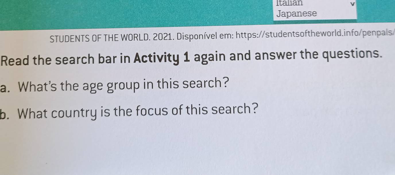 Italian v 
Japanese 
STUDENTS OF THE WORLD. 2021. Disponível em: https://studentsoftheworld.info/penpals 
Read the search bar in Activity 1 again and answer the questions. 
a. What’s the age group in this search? 
b. What country is the focus of this search?