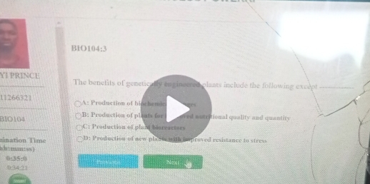 B1O104:3
YI PRINCE The benefits of genetically enginecred plants include the following except_
11266321 A: Production of biochemic es
BIO104 B: Production of plants for oved nutritional quality and quantity
C: Production of plant bioreactors
mination Time D: Production of new plants with improved resistance to stress
b/+ mmn+ ss )
0-341
Next
0-34-7