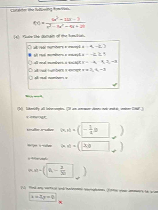 Consider the following function.
f(x)= (4x^2-11x-3)/x^3-5x^2-4x+20 
(a) State the domain of the function.
all real numbers x except x=4, -2, 3
all real numbers x except x=-2,2,5
all real numbers i except x=-4,-5,2,-5
all real rumbers x except x=2,4,-3
al real œumbers e
Nirz won
(b) bdently all intercepts. (If an answer does not exist, enter CNE.)
x-intercept:
smaler x -value (x,y)=( - 1/4 0 )
larger x«alot (x,x)=(□ 3,□  a
ybiercept
(x,x)=(0,- 3/30  J
(C) Fn8 any vertical and horicontal asymptutes. (Enter your tm
x=3y=0
x