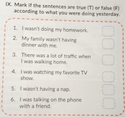 Mark if the sentences are true (T) or false (F) 
according to what you were doing yesterday. 
1. I wasn't doing my homework. 
2. My family wasn't having 
dinner with me. 
3. There was a lot of traffic when 
I was walking home. 
4. I was watching my favorite TV 
show. 
5. I wasn't having a nap. 
6. I was talking on the phone 
with a friend.