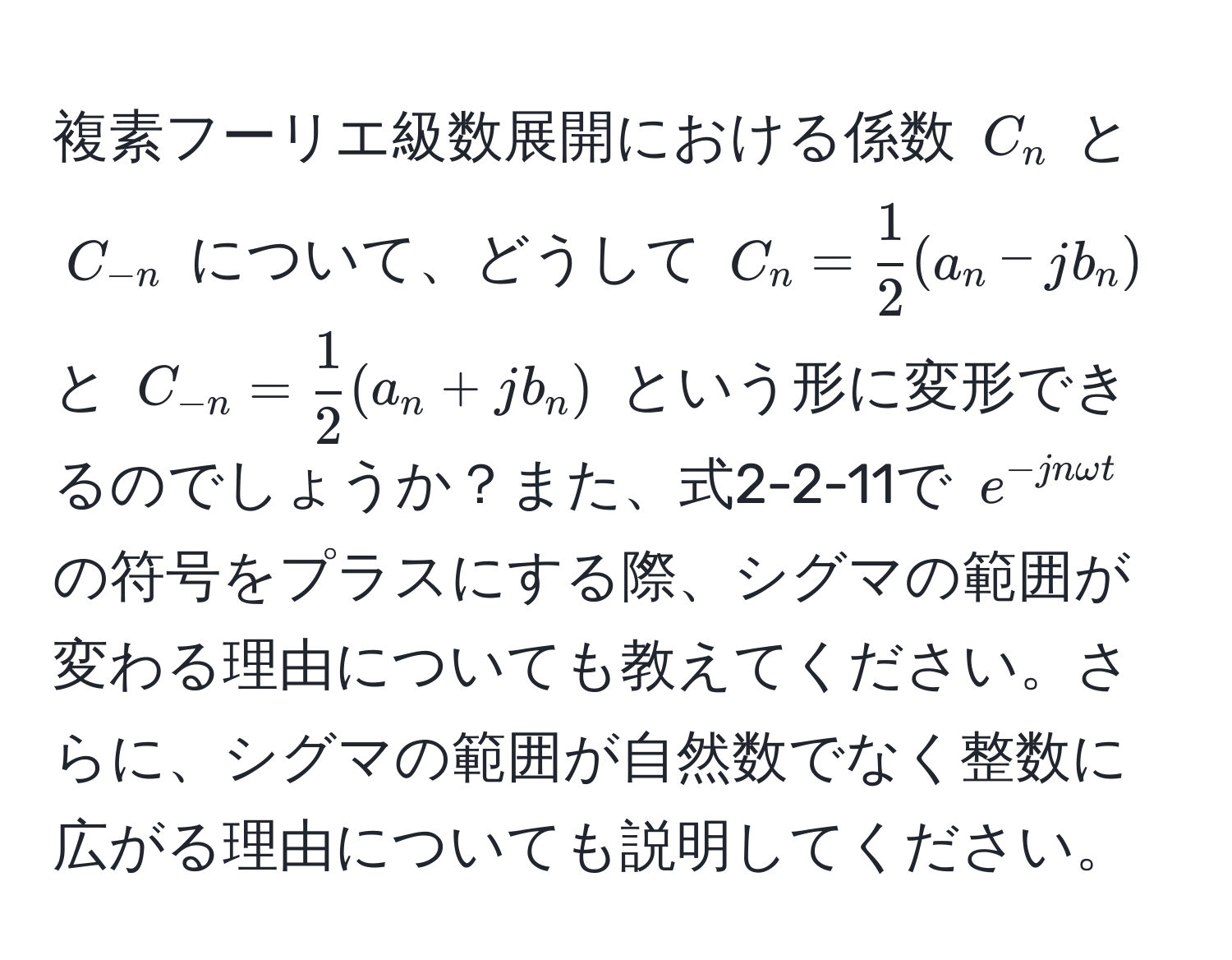 複素フーリエ級数展開における係数 $C_n$ と $C_-n$ について、どうして $C_n =  1/2 (a_n - jb_n)$ と $C_-n =  1/2 (a_n + jb_n)$ という形に変形できるのでしょうか？また、式2-2-11で $e^(-jn omega t)$ の符号をプラスにする際、シグマの範囲が変わる理由についても教えてください。さらに、シグマの範囲が自然数でなく整数に広がる理由についても説明してください。