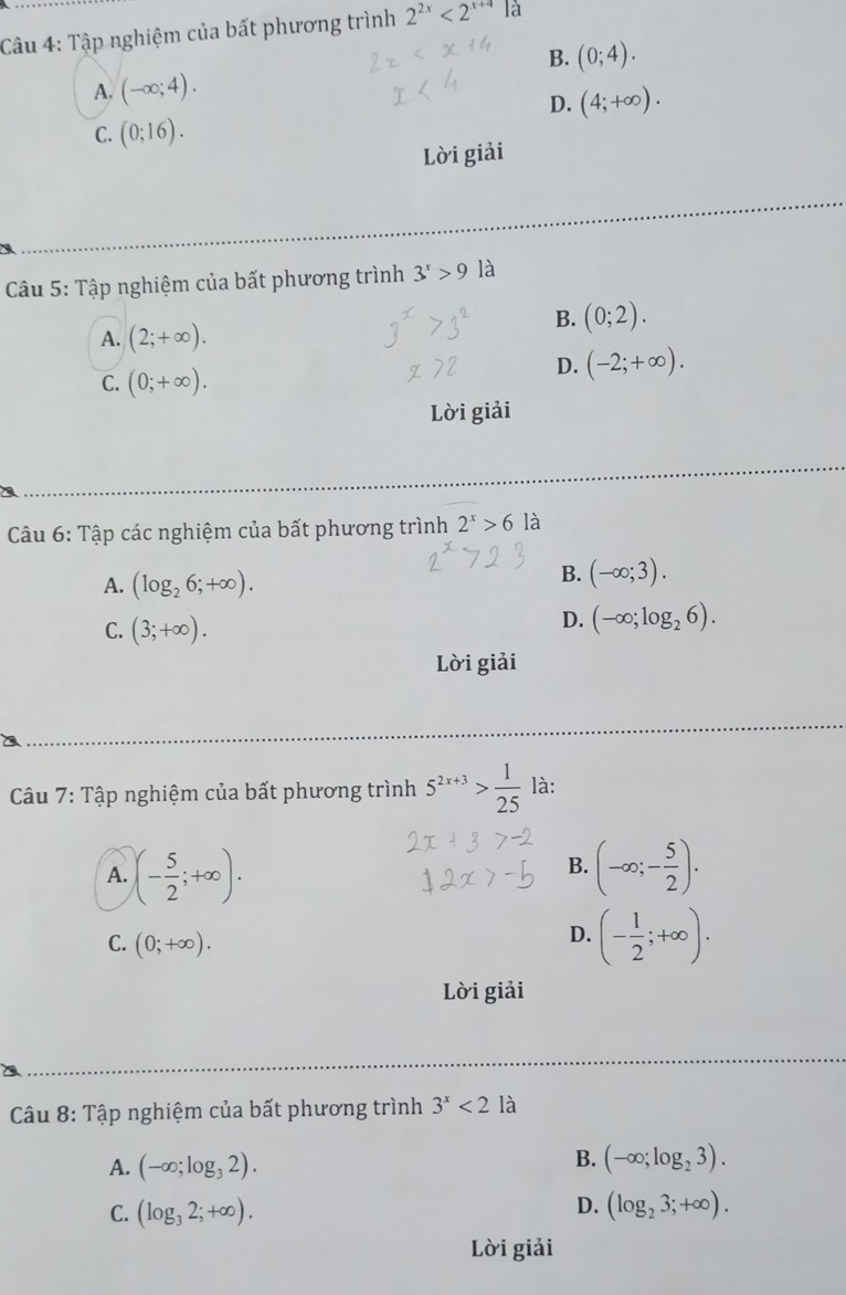 Tập nghiệm của bất phương trình 2^(2x)<2^(x+4) là
B. (0;4).
A. (-∈fty ;4).
D. (4;+∈fty ).
C. (0;16). 
Lời giải
Câu 5: Tập nghiệm của bất phương trình 3^x>9 là
B. (0;2).
A. (2;+∈fty ).
C. (0;+∈fty ).
D. (-2;+∈fty ). 
Lời giải
Câu 6: Tập các nghiệm của bất phương trình 2^x>6 là
A. (log _26;+∈fty ).
B. (-∈fty ;3).
C. (3;+∈fty ).
D. (-∈fty ;log _26). 
Lời giải
Câu 7: Tập nghiệm của bất phương trình 5^(2x+3)> 1/25  là:
A. (- 5/2 ;+∈fty ). (-∈fty ;- 5/2 ). 
B.
C. (0;+∈fty ).
D. (- 1/2 ;+∈fty ). 
Lời giải
Câu 8: Tập nghiệm của bất phương trình 3^x<2</tex> là
B.
A. (-∈fty ;log _32). (-∈fty ;log _23).
D.
C. (log _32;+∈fty ). (log _23;+∈fty ). 
Lời giải