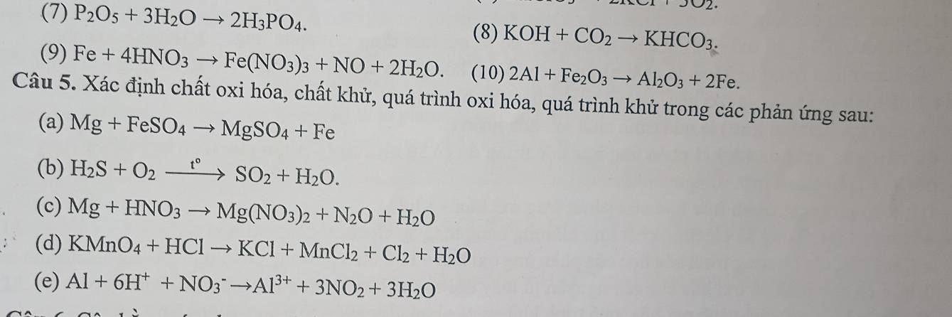 (7) P_2O_5+3H_2Oto 2H_3PO_4. 
,302 
(8) KOH+CO_2to KHCO_3. 
(9) Fe+4HNO_3to Fe(NO_3)_3+NO+2H_2O. (10) 2Al+Fe_2O_3to Al_2O_3+2Fe. 
Câu 5. Xác định chất oxi hóa, chất khử, quá trình oxi hóa, quá trình khử trong các phản ứng sau: 
(a) Mg+FeSO_4to MgSO_4+Fe
(b) H_2S+O_2xrightarrow t°SO_2+H_2O. 
(c) Mg+HNO_3to Mg(NO_3)_2+N_2O+H_2O
(d) KMnO_4+HClto KCl+MnCl_2+Cl_2+H_2O
(e) Al+6H^++NO_3^(-to Al^3+)+3NO_2+3H_2O