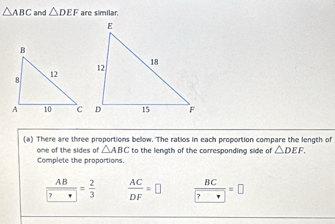 △ ABC and △ DEF are similar. 
(a) There are three proportions below. The ratios in each proportion compare the length of 
one of the sides of △ ABC to the length of the corresponding side of △ DEF. 
Complete the proportions.
frac ABboxed ?= 2/3   AC/DF =□ frac BC ?=□