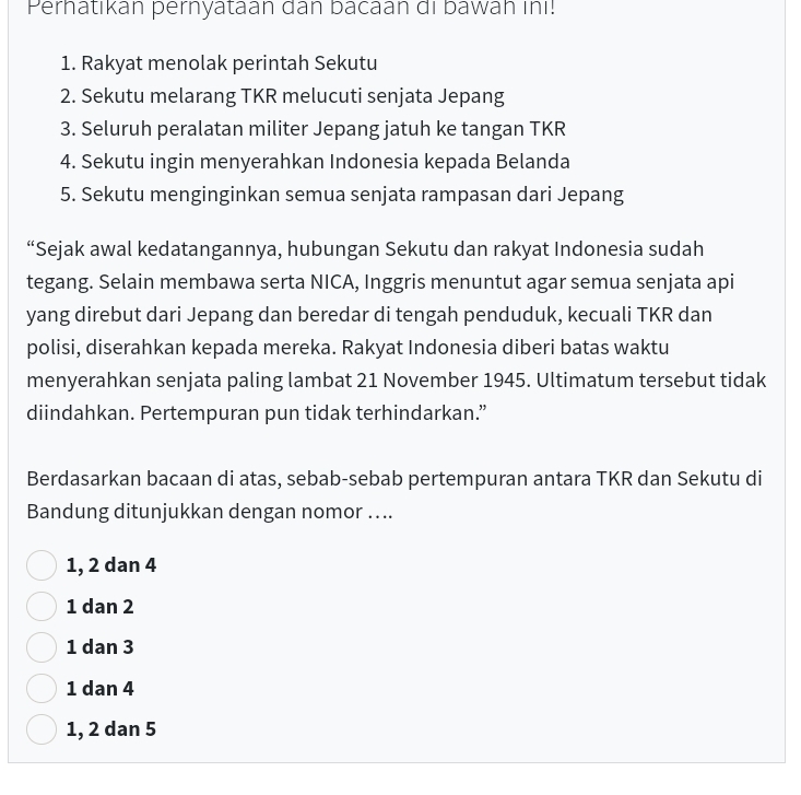 Perhatikan pernyataan dan bacaan di bawah inı!
1. Rakyat menolak perintah Sekutu
2. Sekutu melarang TKR melucuti senjata Jepang
3. Seluruh peralatan militer Jepang jatuh ke tangan TKR
4. Sekutu ingin menyerahkan Indonesia kepada Belanda
5. Sekutu menginginkan semua senjata rampasan dari Jepang
“Sejak awal kedatangannya, hubungan Sekutu dan rakyat Indonesia sudah
tegang. Selain membawa serta NICA, Inggris menuntut agar semua senjata api
yang direbut dari Jepang dan beredar di tengah penduduk, kecuali TKR dan
polisi, diserahkan kepada mereka. Rakyat Indonesia diberi batas waktu
menyerahkan senjata paling lambat 21 November 1945. Ultimatum tersebut tidak
diindahkan. Pertempuran pun tidak terhindarkan.”
Berdasarkan bacaan di atas, sebab-sebab pertempuran antara TKR dan Sekutu di
Bandung ditunjukkan dengan nomor …..
1, 2 dan 4
1 dan 2
1 dan 3
1 dan 4
1, 2 dan 5