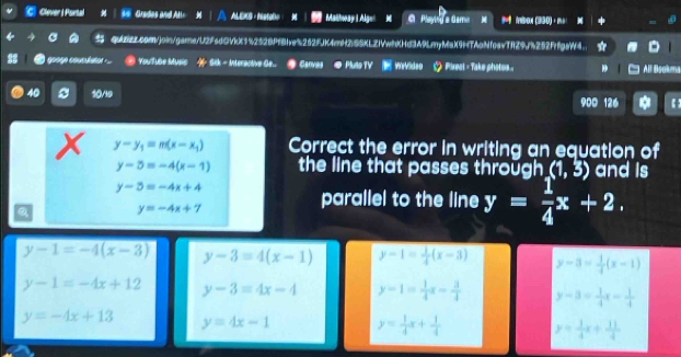 Clever I Portal Grades and Ala ALEKS · Nstoe Maihway I Algel M C Playing a Gama * mbox (390)· m 
quZEz.com/join/garne/U2FsdOVkX1%252BPfBlve%252fJK4mH2)SSKLZIVwhKHd3A9LmyMa)(9HTAoNfoavTfZ9J%252FrfgaW4.
googe couclato == YouTube Music Sik - Interactive Ge.. Carves Pluo TV WWVldeo + Piresl - Take phatos All Bsok
40 10/19 900 126 【
y-y_1=m(x-x_1) Correct the error in writing an equation of
y-5=-4(x-1) the line that passes through (1,3) and is
y-5=-4x+4
Q y=-4x+7
parallel to the line y= 1/4 x+2.
y-1=-4(x-3) y-3=4(x-1) y-1= 1/4 (x-3) y-3= 1/4 (x-1)
y-1=-4x+12 y-3=4x-4 y-1= 1/4 x- 3/4  y-3= 1/4 x= 1/4 
y=-4x+13 y=4x-1 y= 1/4 x+ 1/4  y= 1/4 x+ 11/4 