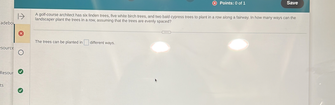 Save 
A golf-course architect has six linden trees, five white birch trees, and two bald cypress trees to plant in a row along a fairway. In how many ways can the 
landscaper plant the trees in a row, assuming that the trees are evenly spaced? 
adebo 
The trees can be planted in □ different ways. 
source 
Resour 
ts