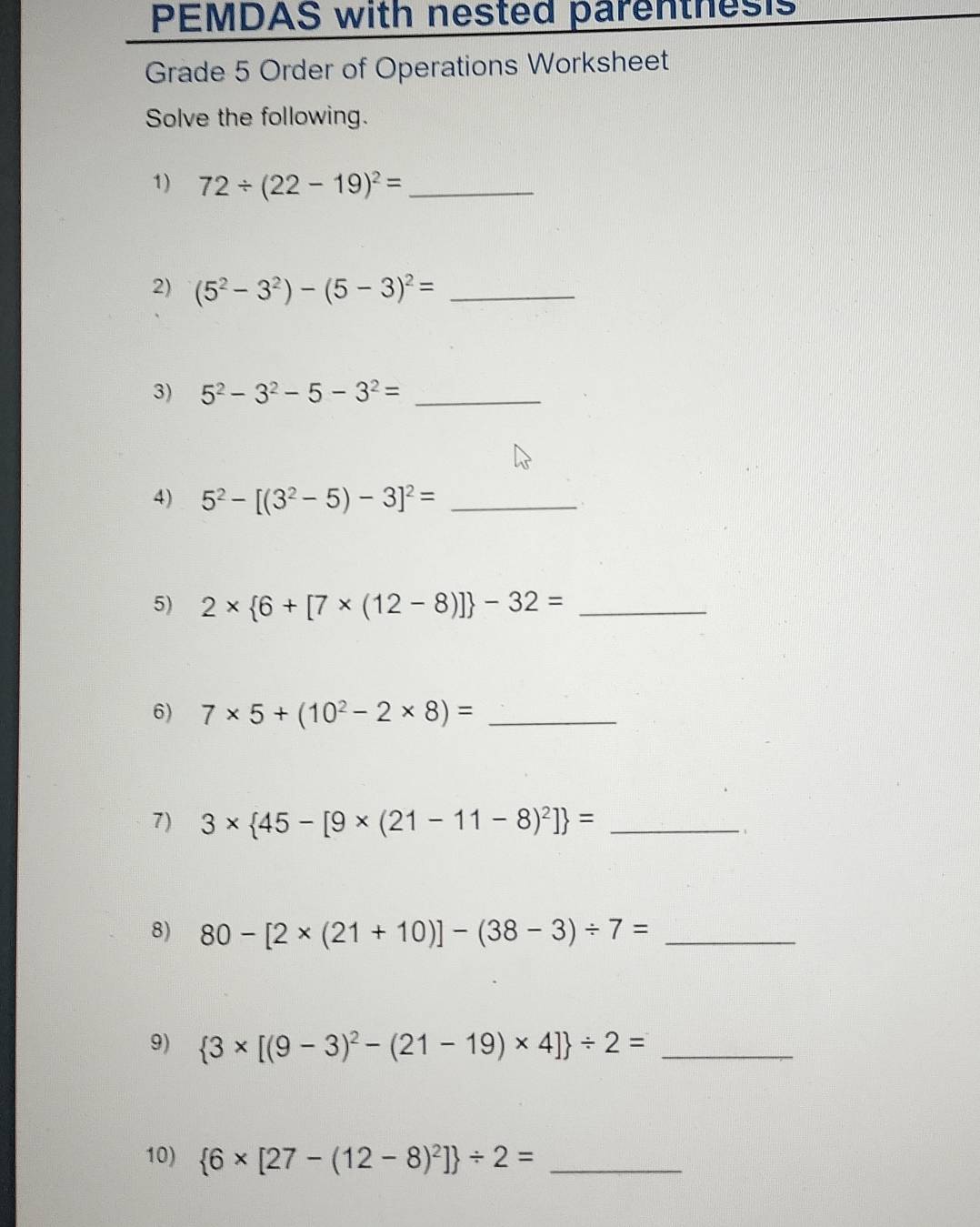 PEMDAS with nested parenthesis 
Grade 5 Order of Operations Worksheet 
Solve the following. 
1) 72/ (22-19)^2= _ 
2) (5^2-3^2)-(5-3)^2= _ 
3) 5^2-3^2-5-3^2= _ 
4) 5^2-[(3^2-5)-3]^2= _ 
5) 2*  6+[7* (12-8)] -32= _ 
6) 7* 5+(10^2-2* 8)= _ 
7) 3*  45-[9* (21-11-8)^2] = _ 
8) 80-[2* (21+10)]-(38-3)/ 7= _ 
9)  3* [(9-3)^2-(21-19)* 4] / 2= _ 
10)  6* [27-(12-8)^2] / 2= _