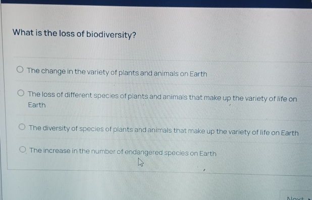 What is the loss of biodiversity?
The change in the variety of plants and animals on Earth
The loss of different species of plants and animals that make up the variety of life on
Earth
The diversity of species of plants and animals that make up the variety of life on Earth
The increase in the number of endangered species on Earth