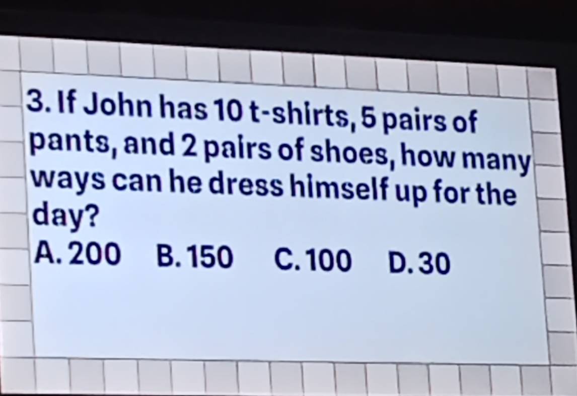 If John has 10 t-shirts, 5 pairs of
pants, and 2 pairs of shoes, how many
ways can he dress himself up for the
day?
A. 200 B. 150 C. 100 D. 30