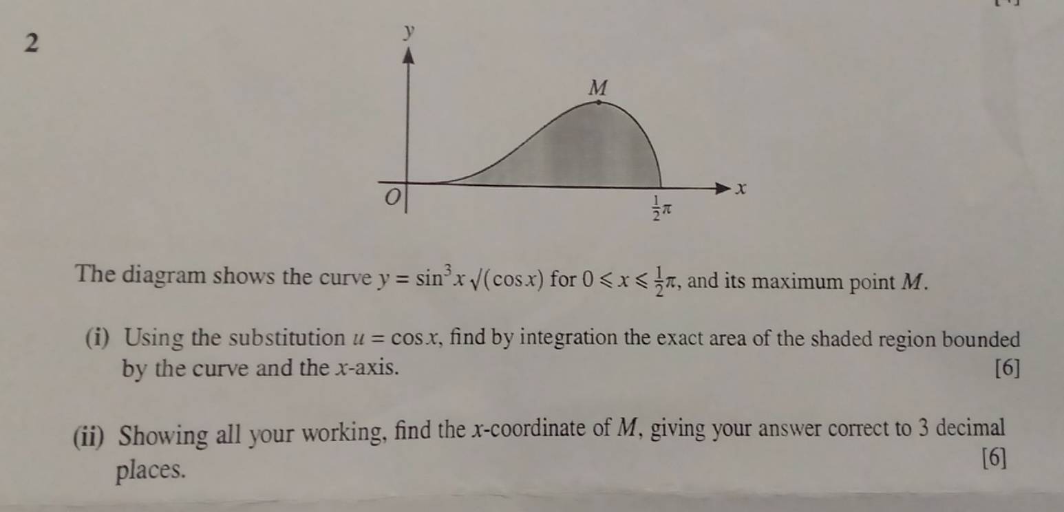 The diagram shows the curve y=sin^3xsqrt((cos x)) for 0≤slant x≤slant  1/2 π , and its maximum point M.
(i) Using the substitution u=cos x , find by integration the exact area of the shaded region bounded 
by the curve and the x-axis. [6]
(ii) Showing all your working, find the x-coordinate of M, giving your answer correct to 3 decimal
places.
[6]