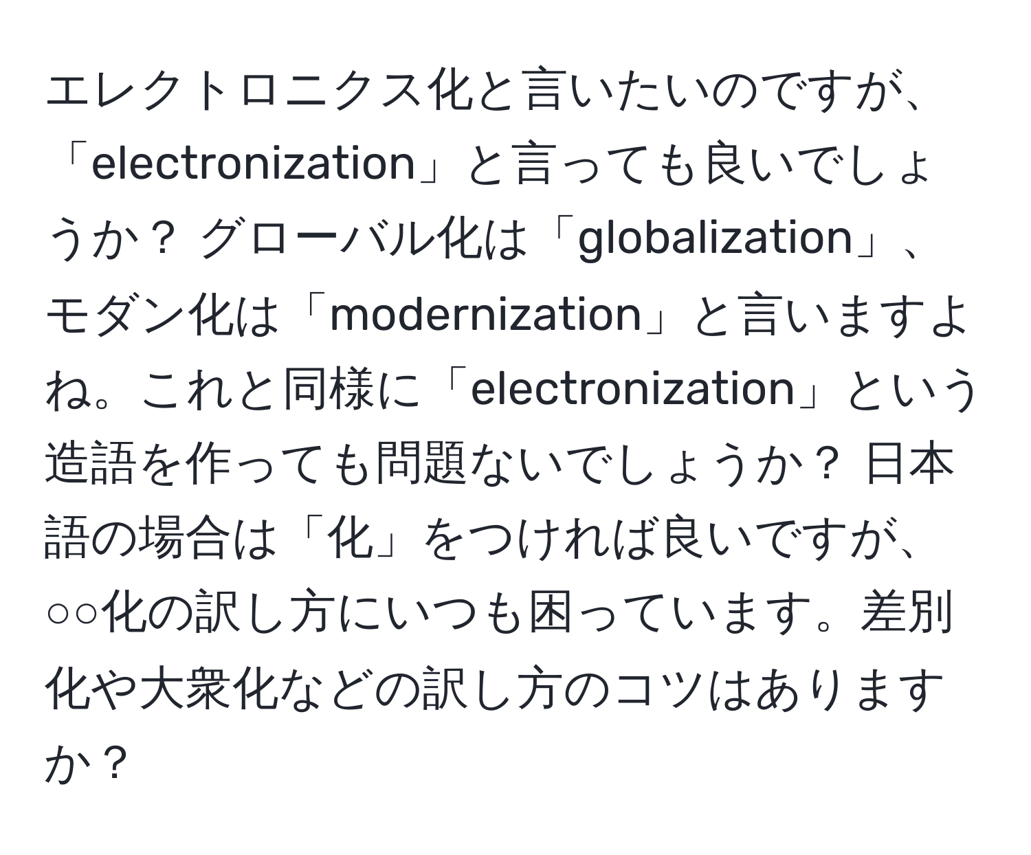 エレクトロニクス化と言いたいのですが、「electronization」と言っても良いでしょうか？ グローバル化は「globalization」、モダン化は「modernization」と言いますよね。これと同様に「electronization」という造語を作っても問題ないでしょうか？ 日本語の場合は「化」をつければ良いですが、○○化の訳し方にいつも困っています。差別化や大衆化などの訳し方のコツはありますか？