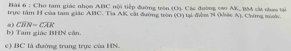 Cho tam giác nhọn ABC nội tiếp đường tròn (O). Các đường cao AK, BM cắt nhau tại 
trực tâm H của tam giác ABC. Tia AK cắt đường tròn (O) tại điểm N (khác A). Chứng minh: 
a) widehat CBN=widehat CAK
b) Tam giác BHN cân. 
c) BC là đường trung trực của HN.