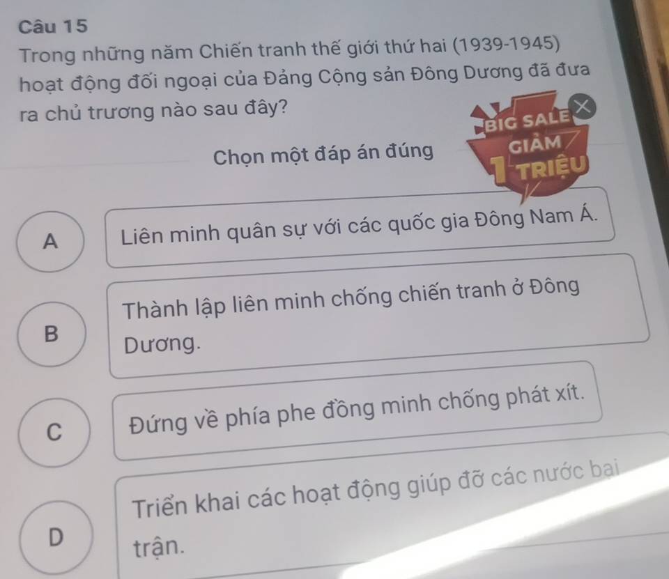 Trong những năm Chiến tranh thế giới thứ hai (1939-1945)
hoạt động đối ngoại của Đảng Cộng sản Đông Dương đã đưa
ra chủ trương nào sau đây?
Big SALE
Chọn một đáp án đúng gIảm
Triệu
A Liên minh quân sự với các quốc gia Đông Nam Á.
Thành lập liên minh chống chiến tranh ở Đông
B
Dương.
C Đứng về phía phe đồng minh chống phát xít.
Triển khai các hoạt động giúp đỡ các nước bai
D
trận.