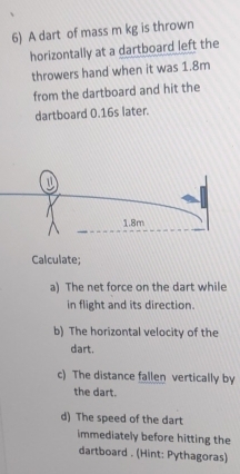 A dart of mass m kg is thrown 
horizontally at a dartboard left the 
throwers hand when it was 1.8m
from the dartboard and hit the 
dartboard 0.16s later. 
Calculate; 
a) The net force on the dart while 
in flight and its direction. 
b) The horizontal velocity of the 
dart. 
c) The distance fallen vertically by 
the dart. 
d) The speed of the dart 
immediately before hitting the 
dartboard . (Hint: Pythagoras)