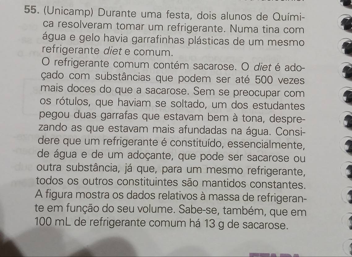 (Unicamp) Durante uma festa, dois alunos de Quími- 
ca resolveram tomar um refrigerante. Numa tina com 
água e gelo havia garrafinhas plásticas de um mesmo 
refrigerante diet e comum. 
O refrigerante comum contém sacarose. O diet é ado- 
çado com substâncias que podem ser até 500 vezes 
mais doces do que a sacarose. Sem se preocupar com 
os rótulos, que haviam se soltado, um dos estudantes 
pegou duas garrafas que estavam bem à tona, despre- 
zando as que estavam mais afundadas na água. Consi- 
dere que um refrigerante é constituído, essencialmente, 
de água e de um adoçante, que pode ser sacarose ou 
outra substância, já que, para um mesmo refrigerante, 
todos os outros constituintes são mantidos constantes. 
A figura mostra os dados relativos à massa de refrigeran- 
te em função do seu volume. Sabe-se, também, que em
100 mL de refrigerante comum há 13 g de sacarose.