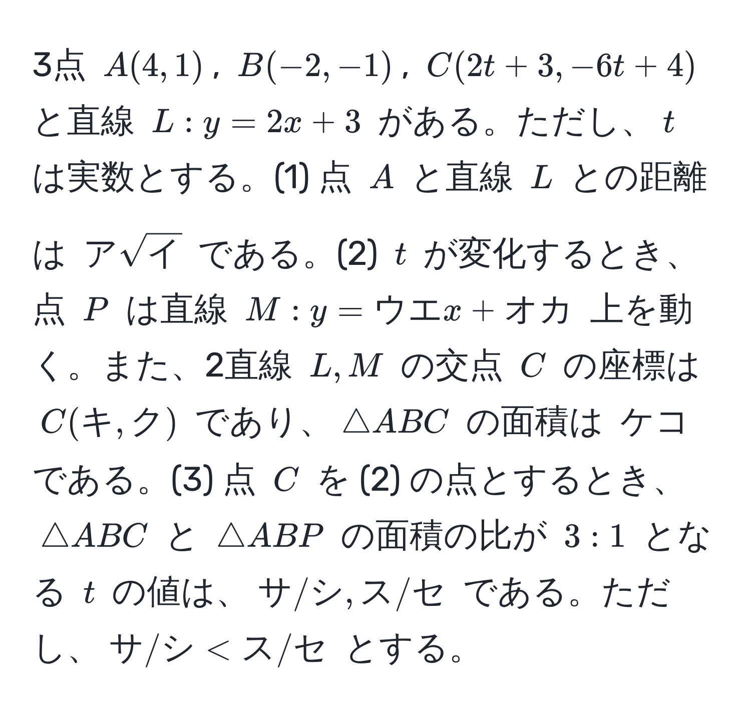 3点 $A(4,1)$, $B(-2,-1)$, $C(2t+3,-6t+4)$ と直線 $L: y=2x+3$ がある。ただし、$t$ は実数とする。(1) 点 $A$ と直線 $L$ との距離は $アsqrt(イ)$ である。(2) $t$ が変化するとき、点 $P$ は直線 $M: y=ウエx+オカ$ 上を動く。また、2直線 $L,M$ の交点 $C$ の座標は $C(キ,ク)$ であり、$△ ABC$ の面積は $ケコ$ である。(3) 点 $C$ を (2) の点とするとき、$△ ABC$ と $△ ABP$ の面積の比が $3:1$ となる $t$ の値は、$サ/シ, ス/セ$ である。ただし、$サ/シ < ス/セ$ とする。