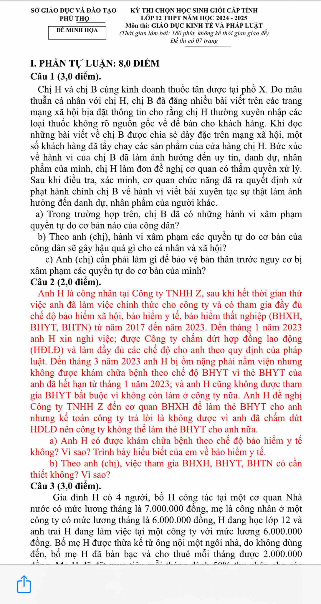 Sở giáo dục và đào tạo Kỳ tHI CHọN HọC sINH GIỏi Cáp tỉnh
Phú thọ  LỚP 12 THPT NăM HỌC 2024 - 2025
Môn thi: GIÁO DỤC KINH TÉ VÀ PHÁP LUẠT
Đẻ minh họa (Thời gian làm bài: 180 phút, không kể thời gian giao đề)
Để  thi có 07 trang
1. phần tự luận: 8,0 điểm
Câu 1 (3,0 điểm).
Chị H và chị B cùng kinh doanh thuốc tân dược tại phố X. Do mâu
thuẫn cá nhân với chị H, chị B đã đăng nhiều bài viết trên các trang
mạng xã hội bịa đặt thông tin cho rằng chị H thường xuyên nhập các
loại thuốc không rõ nguồn gốc về để bán cho khách hàng. Khi đọc
những bài viết về chị B được chia sẻ dày đặc trên mạng xã hội, một
số khách hàng đã tầy chay các sản phẩm của cửa hàng chị H. Bức xúc
về hành vi của chị B đã làm ảnh hưởng đến uy tín, danh dự, nhân
phẩm của mình, chị H làm đơn đề nghị cơ quan có thầm quyền xử lý.
Sau khi điều tra, xác minh, cơ quan chức năng đã ra quyết định xử
phạt hành chính chị B về hành vi viết bài xuyên tạc sự thật làm ảnh
hưởng đến danh dự, nhân phẩm của người khác.
a) Trong trường hợp trên, chị B đã có những hành vi xâm phạm
quyền tự do cơ bản nào của công dân?
b) Theo anh (chị), hành vi xâm phạm các quyền tự do cơ bản của
công dân sẽ gây hậu quả gì cho cá nhân và xã hội?
c) Anh (chị) cần phải làm gì để bảo vệ bản thân trước nguy cơ bị
xâm phạm các quyền tự do cơ bản của mình?
Câu 2 (2,0 điểm).
Anh H là công nhân tại Công ty TNHH Z, sau khi hết thời gian thử
việc anh đã làm việc chính thức cho công ty và có tham gia đầy đủ
chế độ bảo hiểm xã hội, bảo hiểm y tế, bảo hiểm thất nghiệp (BHXH,
BHYT, BHTN) từ năm 2017 đến năm 2023. Đến tháng 1 năm 2023
anh H xin nghi việc; được Công ty chấm dứt hợp đồng lao động
(HĐLĐ) và làm đầy đủ các chế độ cho anh theo quy định của pháp
luật. Đến tháng 3 năm 2023 anh H bị ốm nặng phải nằm viện nhưng
không được khám chữa bệnh theo chế độ BHYT vì thẻ BHYT của
anh đã hết hạn từ tháng 1 năm 2023; và anh H cũng không được tham
gia BHYT bắt buộc vì không còn làm ở công ty nữa. Anh H đề nghị
Công ty TNHH Z đến cơ quan BHXH để làm thẻ BHYT cho anh
nhưng kế toán công ty trả lời là không được vì anh đã chấm dứt
HĐLĐ nên công ty không thể làm thẻ BHYT cho anh nữa.
a) Anh H có được khám chữa bệnh theo chế độ bảo hiểm y tế
không? Vì sao? Trình bày hiểu biết của em về bảo hiểm y tế.
b) Theo anh (chị), việc tham gia BHXH, BHYT, BHTN có cần
thiết không? Vì sao?
Câu 3 (3,0 điểm).
Gia đình H có 4 người, bố H công tác tại một cơ quan Nhà
nước có mức lương tháng là 7.000.000 đồng, mẹ là công nhân ở một
công ty có mức lương tháng là 6.000.000 đồng, H đang học lớp 12 và
anh trai H đang làm việc tại một công ty với mức lương 6.000.000
đồng. Bố mẹ H được thừa kế từ ông nội một ngôi nhà, do không dùng
đến, bố mẹ H đã bàn bạc và cho thuê mỗi tháng được 2.000.000