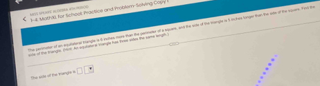 1-4: MathXI, for School: Practice and Problem-Solving Copy 
The perimeter of an equilateral thriangle is 6 inches more than the perimeter of a square, and the sille of the triangle is 5 inches longer than the side of the square. Find the 
side of the triangls, (hist. An equilaterw triangls has thres sides the same longh 
The side of the Irangle is □ □