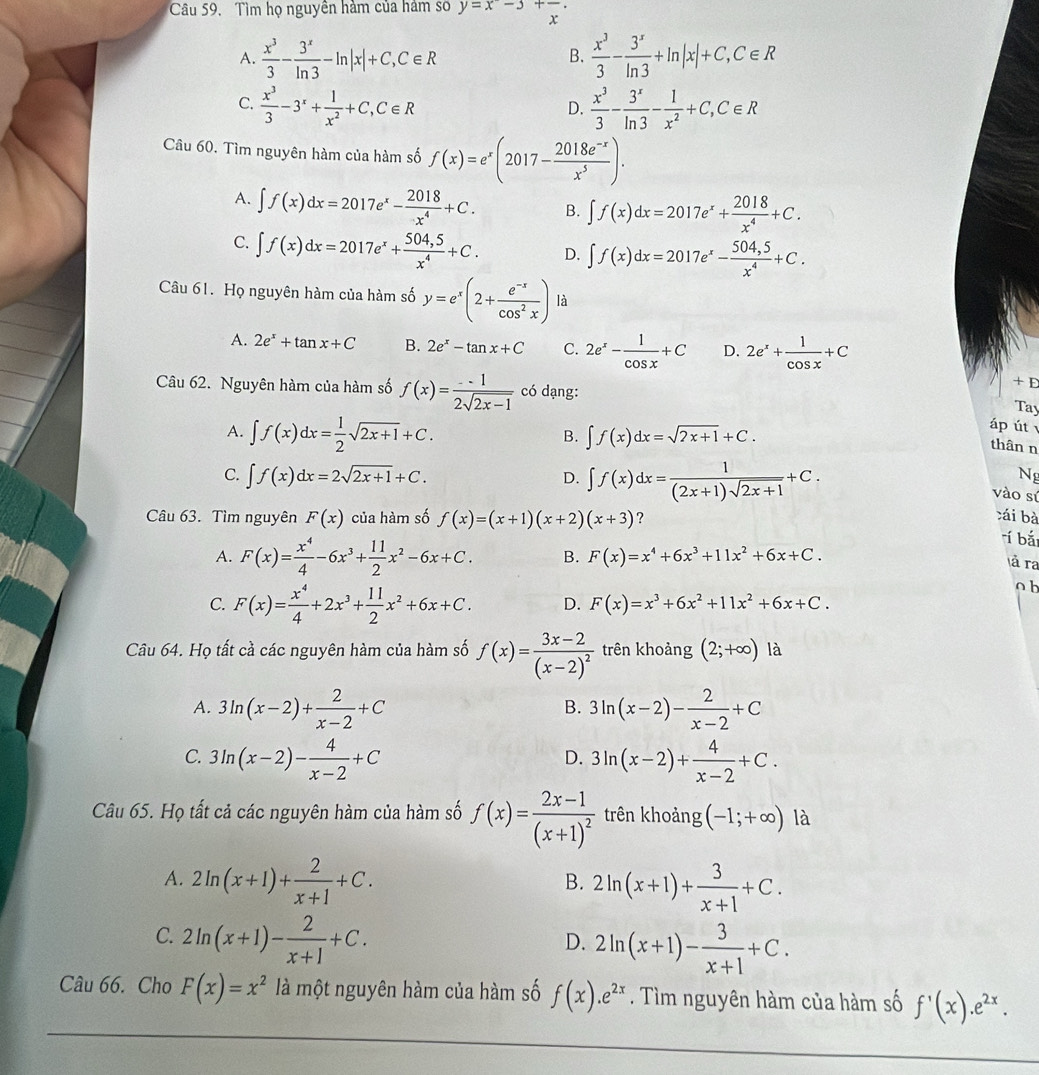 Câu 59, Tìm họ nguyên hàm của hám sơ y=x-3+frac x·
A.  x^3/3 - 3^x/ln 3 -ln |x|+C,C∈ R  x^3/3 - 3^x/ln 3 +ln |x|+C,C∈ R
B.
C.  x^3/3 -3^x+ 1/x^2 +C,C∈ R  x^3/3 - 3^x/ln 3 - 1/x^2 +C,C∈ R
D.
Câu 60. Tìm nguyên hàm của hàm số f(x)=e^x(2017- (2018e^(-x))/x^5 ).
A. ∈t f(x)dx=2017e^x- 2018/x^4 +C. B. ∈t f(x)dx=2017e^x+ 2018/x^4 +C.
C. ∈t f(x)dx=2017e^x+ (504,5)/x^4 +C. D. ∈t f(x)dx=2017e^x- (504,5)/x^4 +C.
Câu 61. Họ nguyên hàm của hàm số y=e^x(2+ (e^(-x))/cos^2x ) là
A. 2e^x+tan x+C B. 2e^x-tan x+C C. 2e^x- 1/cos x +C D. 2e^x+ 1/cos x +C
Câu 62. Nguyên hàm của hàm số f(x)= (-1)/2sqrt(2x-1)  có dạng:
+ E
Tay
A. ∈t f(x)dx= 1/2 sqrt(2x+1)+C. ∈t f(x)dx=sqrt(2x+1)+C.
B.
áp út
thân n
C. ∈t f(x)dx=2sqrt(2x+1)+C. D. ∈t f(x)dx= 1/(2x+1)sqrt(2x+1) +C.
N
vào sú
Câu 63. Tìm nguyên F(x) của hàm số f(x)=(x+1)(x+2)(x+3) ? cái bà
rí bắt
A. F(x)= x^4/4 -6x^3+ 11/2 x^2-6x+C. B. F(x)=x^4+6x^3+11x^2+6x+C.
là ra
o b
C. F(x)= x^4/4 +2x^3+ 11/2 x^2+6x+C. D. F(x)=x^3+6x^2+11x^2+6x+C.
Câu 64. Họ tất cả các nguyên hàm của hàm số f(x)=frac 3x-2(x-2)^2 trên khoảng (2;+∈fty ) là
A. 3ln (x-2)+ 2/x-2 +C 3ln (x-2)- 2/x-2 +C
B.
C. 3ln (x-2)- 4/x-2 +C 3ln (x-2)+ 4/x-2 +C.
D.
Câu 65. Họ tất cả các nguyên hàm của hàm số f(x)=frac 2x-1(x+1)^2 trên khoảng (-1;+∈fty ) là
A. 2ln (x+1)+ 2/x+1 +C. 2ln (x+1)+ 3/x+1 +C.
B.
C. 2ln (x+1)- 2/x+1 +C.
D. 2ln (x+1)- 3/x+1 +C.
Câu 66. Cho F(x)=x^2 là một nguyên hàm của hàm số f(x).e^(2x). Tìm nguyên hàm của hàm số f'(x).e^(2x).