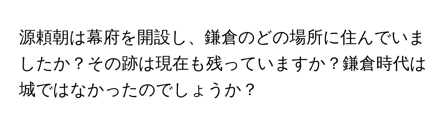 源頼朝は幕府を開設し、鎌倉のどの場所に住んでいましたか？その跡は現在も残っていますか？鎌倉時代は城ではなかったのでしょうか？