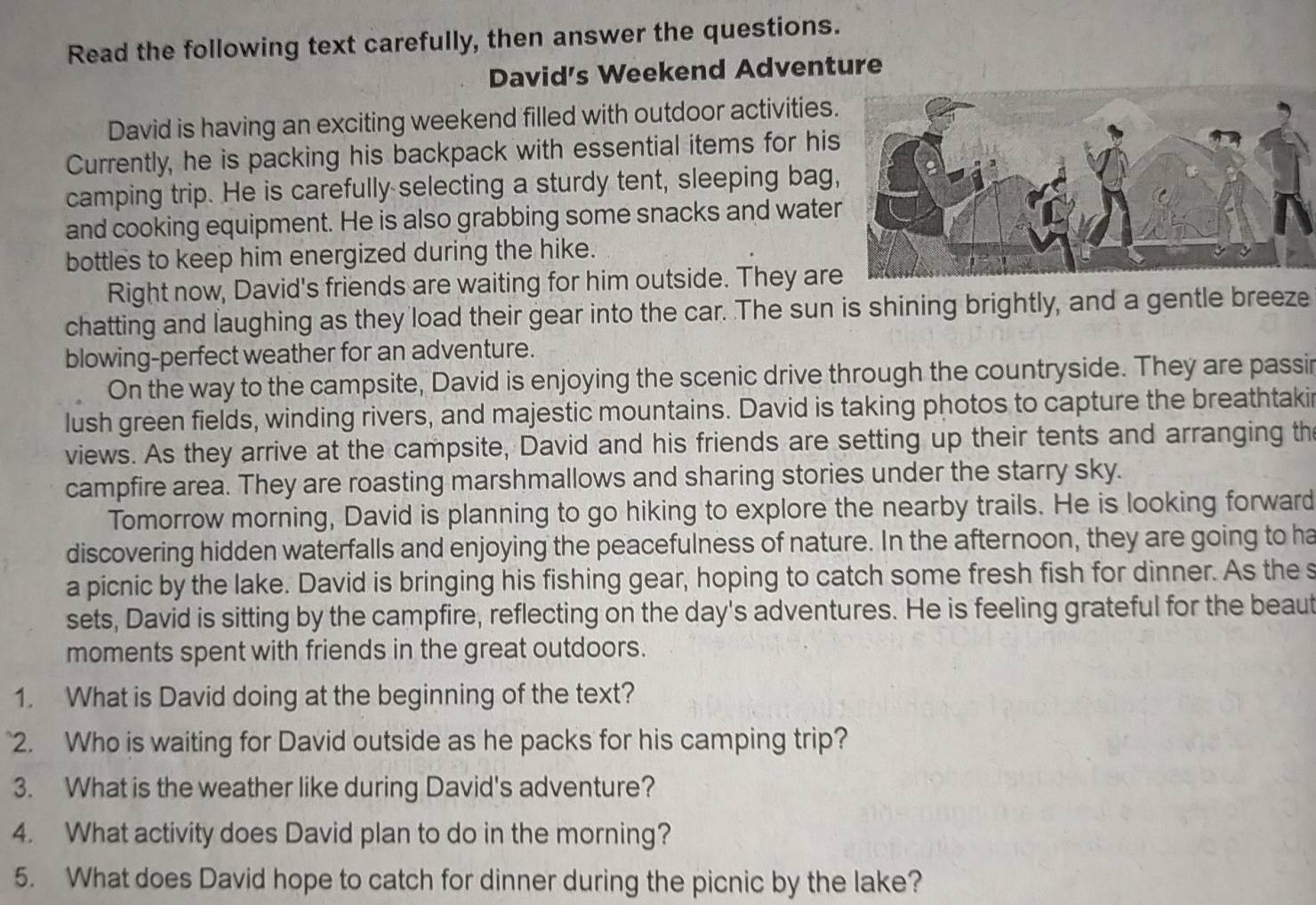 Read the following text carefully, then answer the questions. 
David's Weekend Adventure 
David is having an exciting weekend filled with outdoor activities 
Currently, he is packing his backpack with essential items for hi 
camping trip. He is carefully selecting a sturdy tent, sleeping bag 
and cooking equipment. He is also grabbing some snacks and wate 
bottles to keep him energized during the hike. 
Right now, David's friends are waiting for him outside. They ar 
chatting and laughing as they load their gear into the car. The sun is shining brightly, and a gentle breeze 
blowing-perfect weather for an adventure. 
On the way to the campsite, David is enjoying the scenic drive through the countryside. They are passir 
lush green fields, winding rivers, and majestic mountains. David is taking photos to capture the breathtakir 
views. As they arrive at the campsite, David and his friends are setting up their tents and arranging th 
campfire area. They are roasting marshmallows and sharing stories under the starry sky. 
Tomorrow morning, David is planning to go hiking to explore the nearby trails. He is looking forward 
discovering hidden waterfalls and enjoying the peacefulness of nature. In the afternoon, they are going to ha 
a picnic by the lake. David is bringing his fishing gear, hoping to catch some fresh fish for dinner. As the s 
sets, David is sitting by the campfire, reflecting on the day's adventures. He is feeling grateful for the beaut 
moments spent with friends in the great outdoors. 
1. What is David doing at the beginning of the text? 
2. Who is waiting for David outside as he packs for his camping trip? 
3. What is the weather like during David's adventure? 
4. What activity does David plan to do in the morning? 
5. What does David hope to catch for dinner during the picnic by the lake?