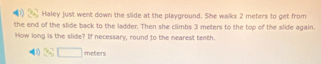 ) Haley just went down the slide at the playground. She walks 2 meters to get from 
the end of the slide back to the ladder. Then she climbs 3 meters to the top of the slide again. 
How long is the slide? If necessary, round to the nearest tenth. 
D 3sqrt(□ ) meters