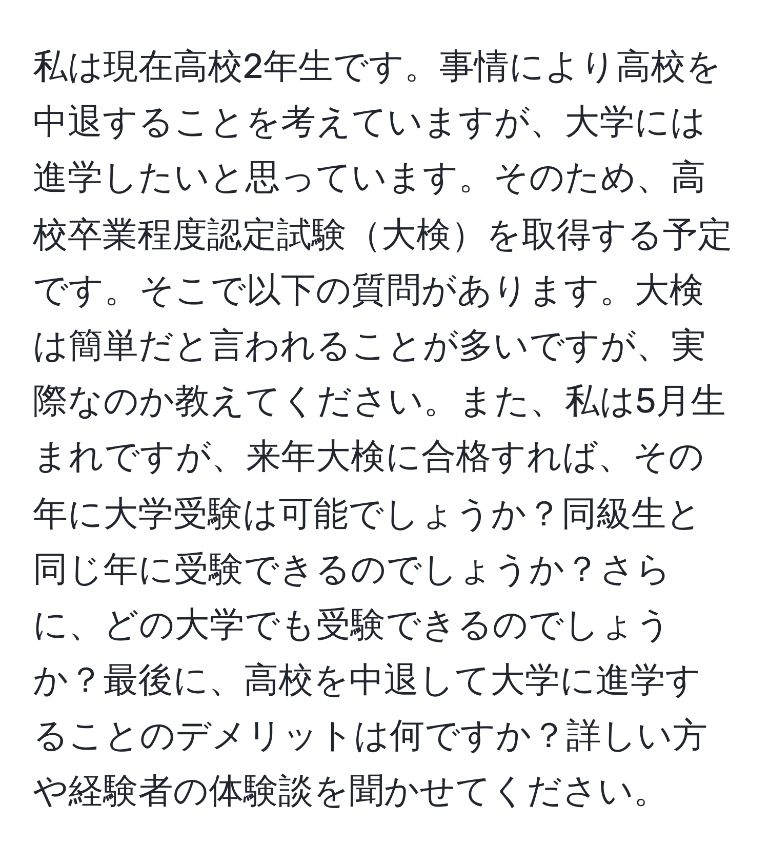 私は現在高校2年生です。事情により高校を中退することを考えていますが、大学には進学したいと思っています。そのため、高校卒業程度認定試験大検を取得する予定です。そこで以下の質問があります。大検は簡単だと言われることが多いですが、実際なのか教えてください。また、私は5月生まれですが、来年大検に合格すれば、その年に大学受験は可能でしょうか？同級生と同じ年に受験できるのでしょうか？さらに、どの大学でも受験できるのでしょうか？最後に、高校を中退して大学に進学することのデメリットは何ですか？詳しい方や経験者の体験談を聞かせてください。