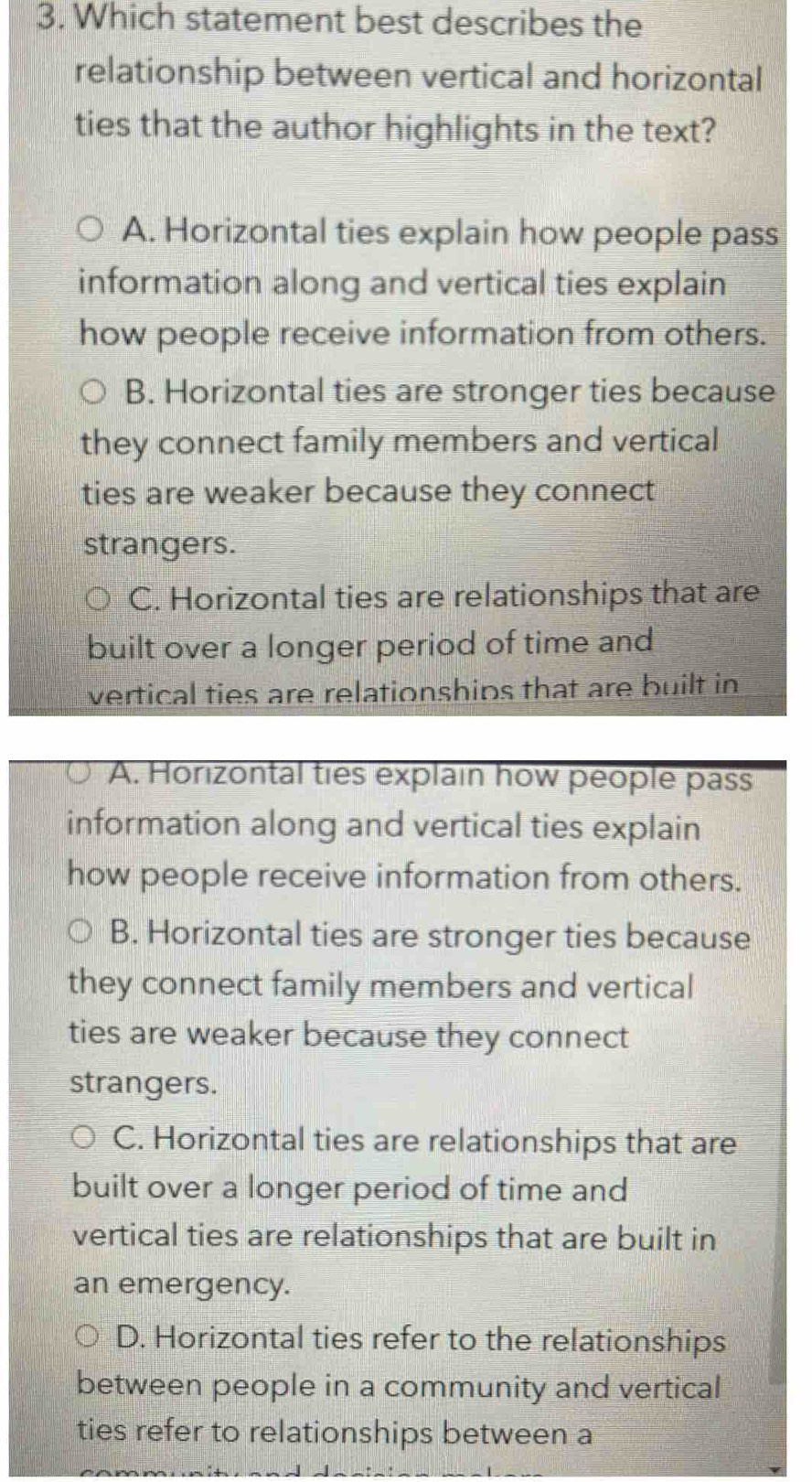 Which statement best describes the
relationship between vertical and horizontal
ties that the author highlights in the text?
A. Horizontal ties explain how people pass
information along and vertical ties explain
how people receive information from others.
B. Horizontal ties are stronger ties because
they connect family members and vertical
ties are weaker because they connect
strangers.
C. Horizontal ties are relationships that are
built over a longer period of time and
vertical ties are relationships that are built in
A. Horizontal ties explain how people pass
information along and vertical ties explain
how people receive information from others.
B. Horizontal ties are stronger ties because
they connect family members and vertical
ties are weaker because they connect
strangers.
C. Horizontal ties are relationships that are
built over a longer period of time and
vertical ties are relationships that are built in
an emergency.
D. Horizontal ties refer to the relationships
between people in a community and vertical
ties refer to relationships between a