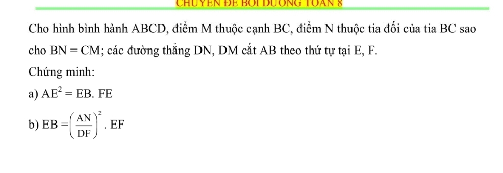 CHUYEN ĐE BOi DưÔNG TOAN 8 
Cho hình bình hành ABCD, điểm M thuộc cạnh BC, điểm N thuộc tia đối của tia BC sao 
cho BN=CM; các đường thắng DN, DM cắt AB theo thứ tự tại E, F. 
Chứng minh: 
a) AE^2=EB. FE
b) EB=( AN/DF )^2. EF