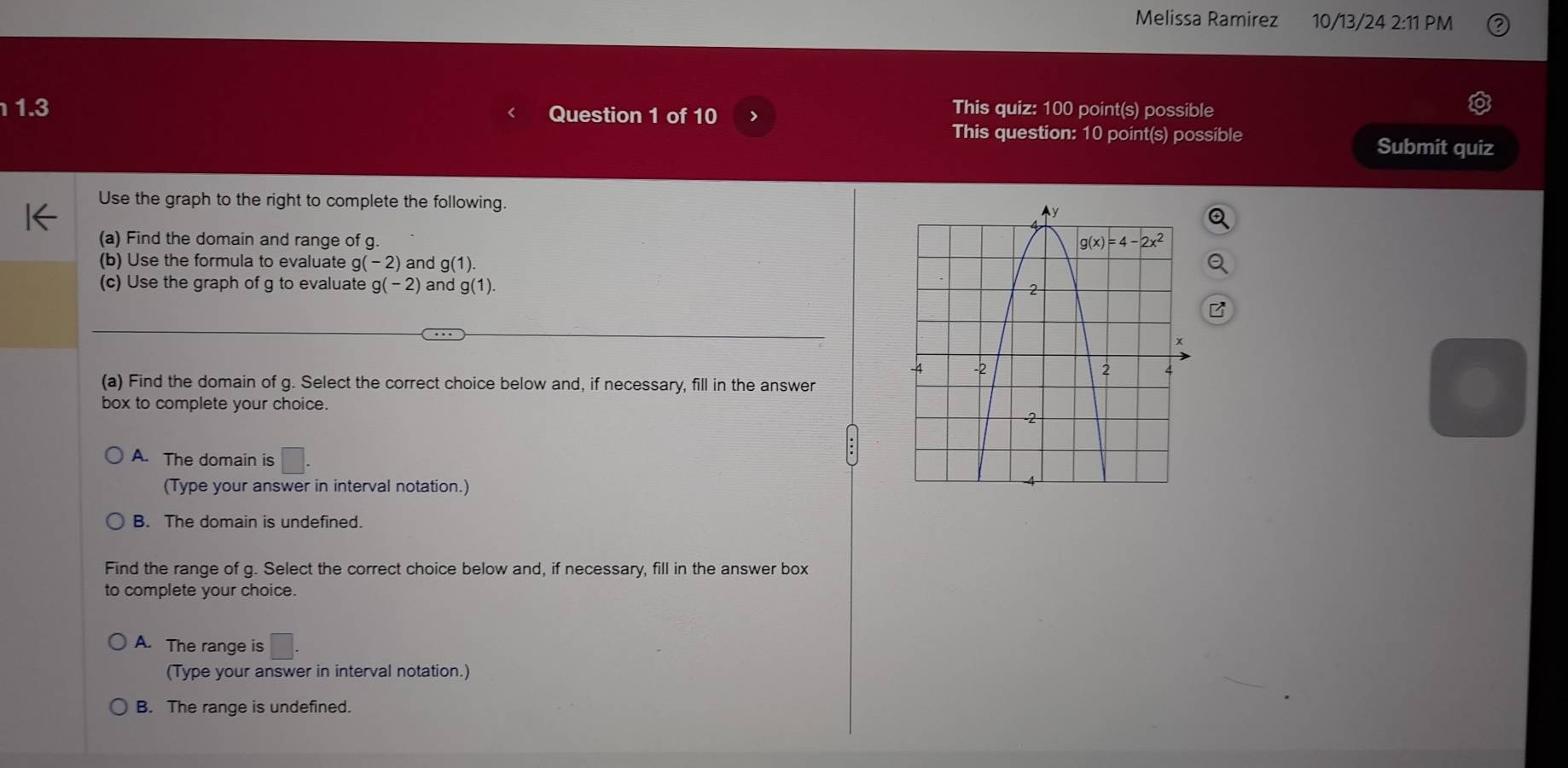 Melissa Ramirez 10/13/24 2:11PM
1.3 Question 1 of 10 >
This quiz: 100 point(s) possible
This question: 10 point(s) possible Submit quiz
Use the graph to the right to complete the following.
(a) Find the domain and range of g. 
(b) Use the formula to evaluate g(- 2) and g(1).
(c) Use the graph of g to evaluate g(-2) and g(1).
(a) Find the domain of g. Select the correct choice below and, if necessary, fill in the answer
box to complete your choice.
A. The domain is □ .
(Type your answer in interval notation.)
B. The domain is undefined.
Find the range of g. Select the correct choice below and, if necessary, fill in the answer box
to complete your choice.
A. The range is°
(Type your answer in interval notation.)
B. The range is undefined.