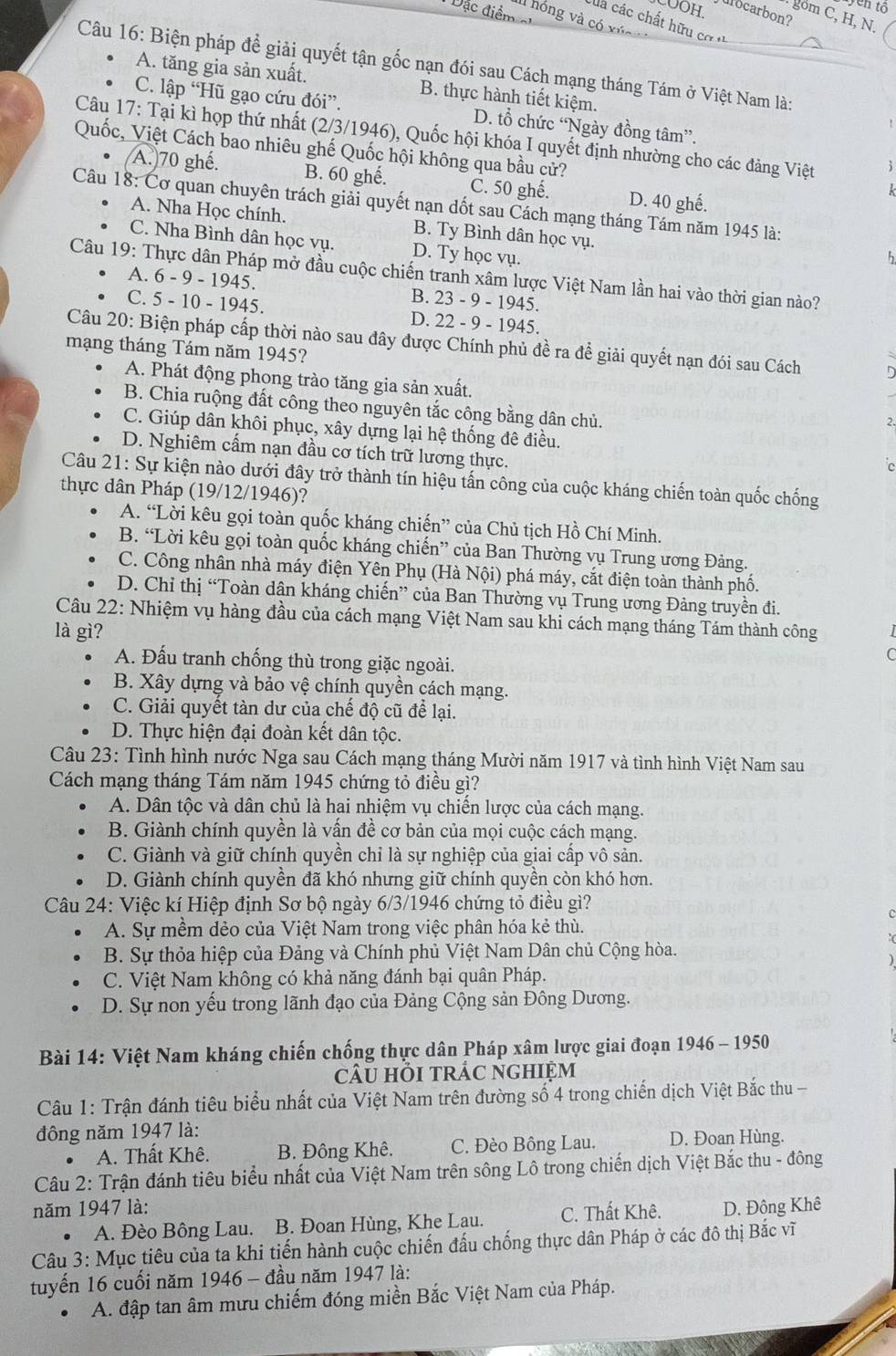 COOH.
Tên tổ
ặc điểm 
ulocarbon?
. gồm C, H, N.
IIl hóng và có xúa
của các chất hữu cơ ''
Câu 16: Biện pháp đề giải quyết tận gốc nạn đói sau Cách mạng tháng Tám ở Việt Nam là:
A. tăng gia sản xuất. B. thực hành tiết kiệm.
C. lập “Hũ gạo cứu đói”. D. tổ chức “Ngày đồng tâm”.
Câu 17: Tại kì họp thứ nhất (2/3/1946), Quốc hội khóa I quyết định nhường cho các đảng Việt
Quốc, Việt Cách bao nhiêu ghế Quốc hội không qua bầu cử?
(A.)70 ghế. B. 60 ghế. C. 50 ghế. D. 40 ghế.
Câu 18: Cơ quan chuyên trách giải quyết nạn dốt sau Cách mạng tháng Tám năm 1945 là:
A. Nha Học chính. B. Ty Bình dân học vụ.
C. Nha Bình dân học vụ. D. Ty học vụ.
h
Câu 19: Thực dân Pháp mở đầu cuộc chiến tranh xâm lược Việt Nam lần hai vào thời gian nào?
A. 6 - 9 - 1945. B. 23 - 9 - 1945.
C. 5 - 10 - 1945. D. 22 - 9 - 1945.
Câu 20: Biện pháp cấp thời nào sau đây được Chính phủ đề ra để giải quyết nạn đói sau Cách
mạng tháng Tám năm 1945?
A. Phát động phong trào tăng gia sản xuất.
B. Chia ruộng đất công theo nguyên tắc công bằng dân chủ.
2.
C. Giúp dân khôi phục, xây dựng lại hệ thống đê điều.
D. Nghiêm cấm nạn đầu cơ tích trữ lương thực.
c
Câu 21: Sự kiện nào dưới đây trở thành tín hiệu tấn công của cuộc kháng chiến toàn quốc chống
thực dân Pháp (19/12/1946)?
A. “Lời kêu gọi toàn quốc kháng chiến” của Chủ tịch Hồ Chí Minh.
B. “Lời kêu gọi toàn quốc kháng chiến” của Ban Thường vụ Trung ương Đảng.
C. Công nhân nhà máy điện Yên Phụ (Hà Nội) phá máy, cắt điện toàn thành phố.
D. Chỉ thị “Toàn dân kháng chiến” của Ban Thường vụ Trung ương Đảng truyền đi.
Câu 22: Nhiệm vụ hàng đầu của cách mạng Việt Nam sau khi cách mạng tháng Tám thành công
là gì?
A. Đấu tranh chống thù trong giặc ngoài.
C
B. Xây dựng và bảo vệ chính quyền cách mạng.
C. Giải quyết tàn dư của chế độ cũ để lại.
D. Thực hiện đại đoàn kết dân tộc.
Câu 23: Tình hình nước Nga sau Cách mạng tháng Mười năm 1917 và tình hình Việt Nam sau
Cách mạng tháng Tám năm 1945 chứng tỏ điều gì?
A. Dân tộc và dân chủ là hai nhiệm vụ chiến lược của cách mạng.
B. Giành chính quyền là vấn đề cơ bản của mọi cuộc cách mạng.
C. Giành và giữ chính quyền chỉ là sự nghiệp của giai cấp vô sản.
D. Giành chính quyền đã khó nhưng giữ chính quyền còn khó hơn.
Câu 24: Việc kí Hiệp định Sơ bộ ngày 6/3/1946 chứng tỏ điều gì?
A. Sự mềm dẻo của Việt Nam trong việc phân hóa kẻ thù.
B. Sự thỏa hiệp của Đảng và Chính phủ Việt Nam Dân chủ Cộng hòa.
C. Việt Nam không có khả năng đánh bại quân Pháp.
D. Sự non yếu trong lãnh đạo của Đảng Cộng sản Đông Dương.
Bài 14: Việt Nam kháng chiến chống thực dân Pháp xâm lược giai đoạn 1946 - 1950
cÂU hỏi trÁC ngHiệm
Câu 1: Trận đánh tiêu biểu nhất của Việt Nam trên đường số 4 trong chiến dịch Việt Bắc thu 
đông năm 1947 là:
A. Thất Khê. B. Đông Khê. C. Đèo Bông Lau. D. Đoan Hùng.
Câu 2: Trận đánh tiêu biểu nhất của Việt Nam trên sông Lô trong chiến dịch Việt Bắc thu - đông
năm 1947 là: C. Thất Khê. D. Đông Khê
A. Đèo Bông Lau. B. Đoan Hùng, Khe Lau.
Câu 3: Mục tiêu của ta khi tiến hành cuộc chiến đấu chống thực dân Pháp ở các đô thị Bắc vĩ
tuyến 16 cuối năm 1946 - đầu năm 1947 là:
A. đập tan âm mưu chiếm đóng miền Bắc Việt Nam của Pháp.
