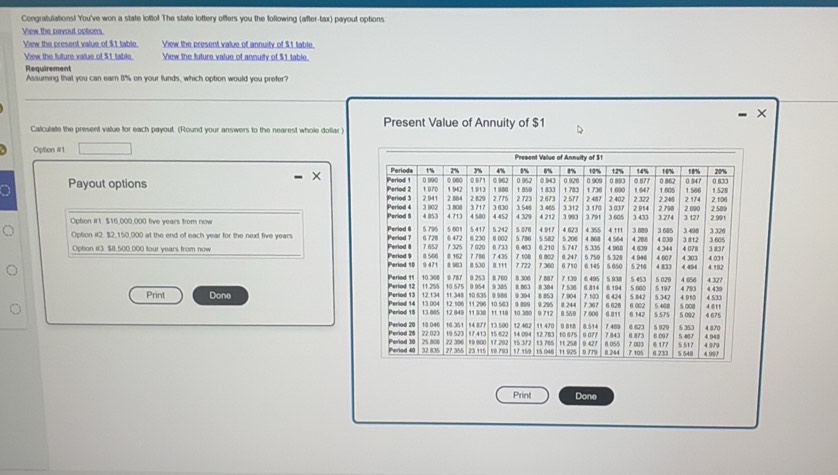 Congratulations! You've won a state lotto! The state lottery offers you the following (after-tax) payout options 
View the pavout octons. 
View the cresent value of $1 table. View the present value of annuity of $1 table. 
View the future value of $1 table View the luture value of annuily of $1 table. 
Requirement 
Assuming that you can earn 8% on your funds, which option would you prefer? 
- × 
Calculate the present value for each payout. (Round your answers to the nearest whole dollar ) Present Value of Annuity of $1
Opton #1 
× 
Payout options 
Opbon #1 $16,000,000 five years from now 
Opton i2. $2,150,000 at the end of each year for the next five years
Ophon #13 $8,500,000 four years from now 
Print Done 
Print Done