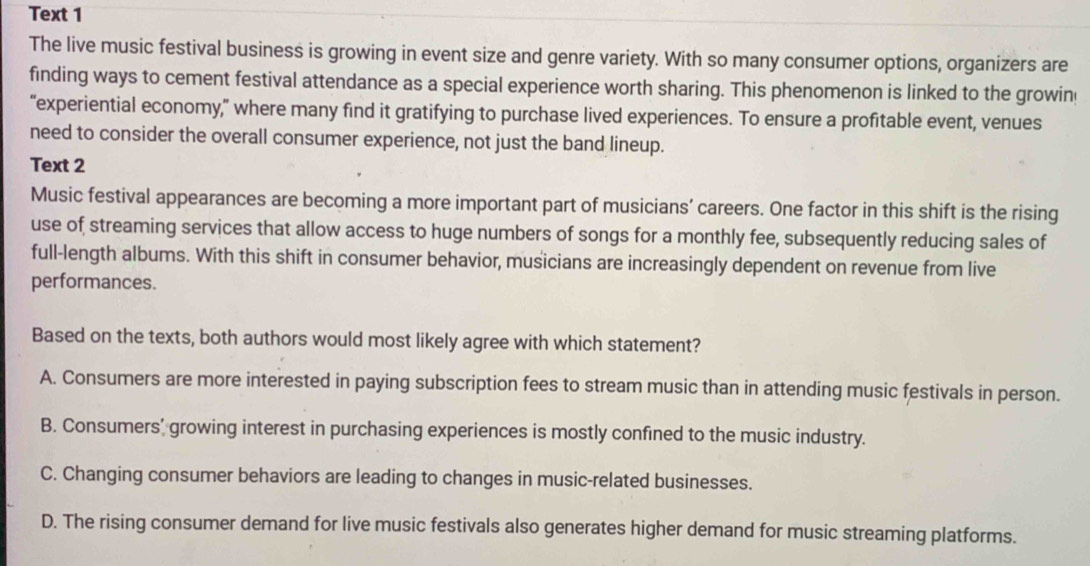 Text 1
The live music festival business is growing in event size and genre variety. With so many consumer options, organizers are
finding ways to cement festival attendance as a special experience worth sharing. This phenomenon is linked to the growin
“experiential economy,” where many find it gratifying to purchase lived experiences. To ensure a profitable event, venues
need to consider the overall consumer experience, not just the band lineup.
Text 2
Music festival appearances are becoming a more important part of musicians’ careers. One factor in this shift is the rising
use of streaming services that allow access to huge numbers of songs for a monthly fee, subsequently reducing sales of
full-length albums. With this shift in consumer behavior, musicians are increasingly dependent on revenue from live
performances.
Based on the texts, both authors would most likely agree with which statement?
A. Consumers are more interested in paying subscription fees to stream music than in attending music festivals in person.
B. Consumers' growing interest in purchasing experiences is mostly confined to the music industry.
C. Changing consumer behaviors are leading to changes in music-related businesses.
D. The rising consumer demand for live music festivals also generates higher demand for music streaming platforms.