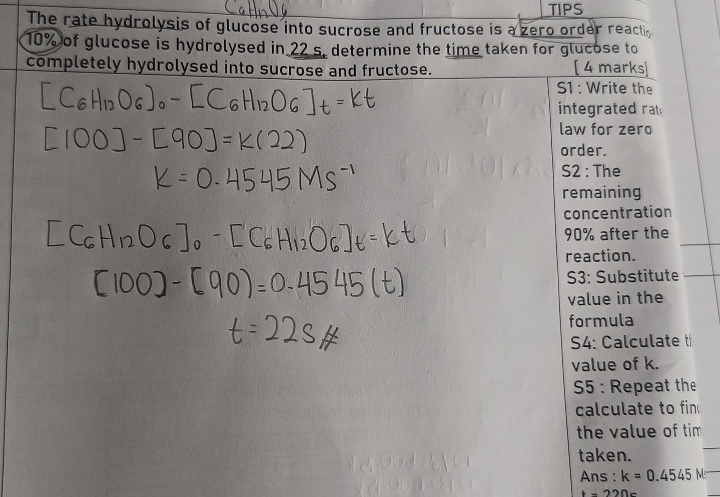 TIPS 
The rate hydrolysis of glucose into sucrose and fructose is a zero order reactio
10% of glucose is hydrolysed in 22 s. determine the time taken for glucose to 
completely hydrolysed into sucrose and fructose. [ 4 marks] 
S1 : Write the 
integrated rat 
law for zero 
order. 
S2 : The 
remaining 
concentration
90% after the 
reaction. 
S3: Substitute 
value in the 
formula 
S4: Calculate t 
value of k. 
5 : Repeat the 
calculate to fin 
the value of tim 
taken. 
Ans : k=0.4545N
t=220c