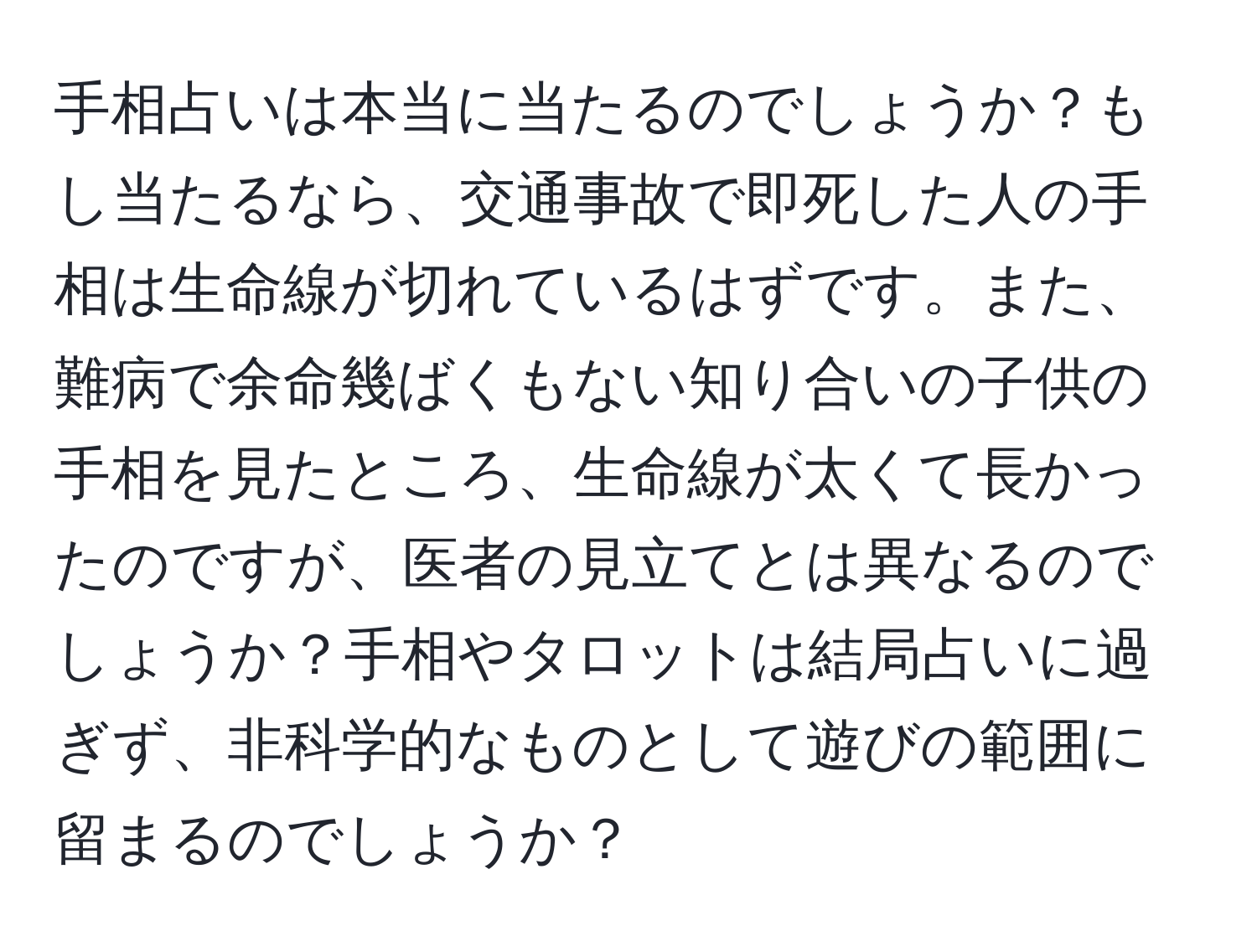 手相占いは本当に当たるのでしょうか？もし当たるなら、交通事故で即死した人の手相は生命線が切れているはずです。また、難病で余命幾ばくもない知り合いの子供の手相を見たところ、生命線が太くて長かったのですが、医者の見立てとは異なるのでしょうか？手相やタロットは結局占いに過ぎず、非科学的なものとして遊びの範囲に留まるのでしょうか？